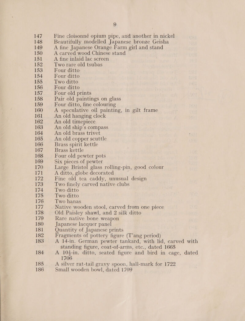 147 Fine cloisonné opium pipe, and another in nickel 148 Beautifully modelled Japanese bronze Geisha 149 A fine Japanese Orange Farm girl and stand 150 A carved wood Chinese stand | 151 A fine inlaid lac screen 152 Two rare old tsubas 153 Four ditto: 154 Four ditto 155 Two ditto 156 Four ditto 157 Four old prints 158 Pair old paintings on glass 159 Four ditto, fine colouring 160 A speculative oil painting, in gilt frame 161... Anold hanging clock 162 An old timepiece 163 An old ship’s compass 164 An old brass trivet 165 An old copper scuttle 166 Brass spirit kettle 167 Brass kettle 168 Four old pewter pots 169 Six pieces of pewter 170 Large Bristol glass rolling-pin, good ea 17] A ditto, globe decorated 172 Fine old tea caddy, unusual design . 173 Two finely carved native clubs 174 Two ditto 175 Two ditto 176 Two hanas 177 . Native wooden stool, carved ivan one piece 178 Old Paisley shawl, and 2 silk ditto L/S Rare native bone weapon 180 Japanese lacquer panel 181 Quantity of Japanese prints 182 Fragments of pottery figure (T’ang period) 183 A 14-in. German pewter tankard, with lid, carved with standing figure, coat-of-arms, etc., dated 1665 184 A 104-in. ditto, seated figure and bird in cage, dated 1706 185... A silver rat-tail gravy spoon, hall-mark for 1722 186 Small wooden bowl, dated 1709