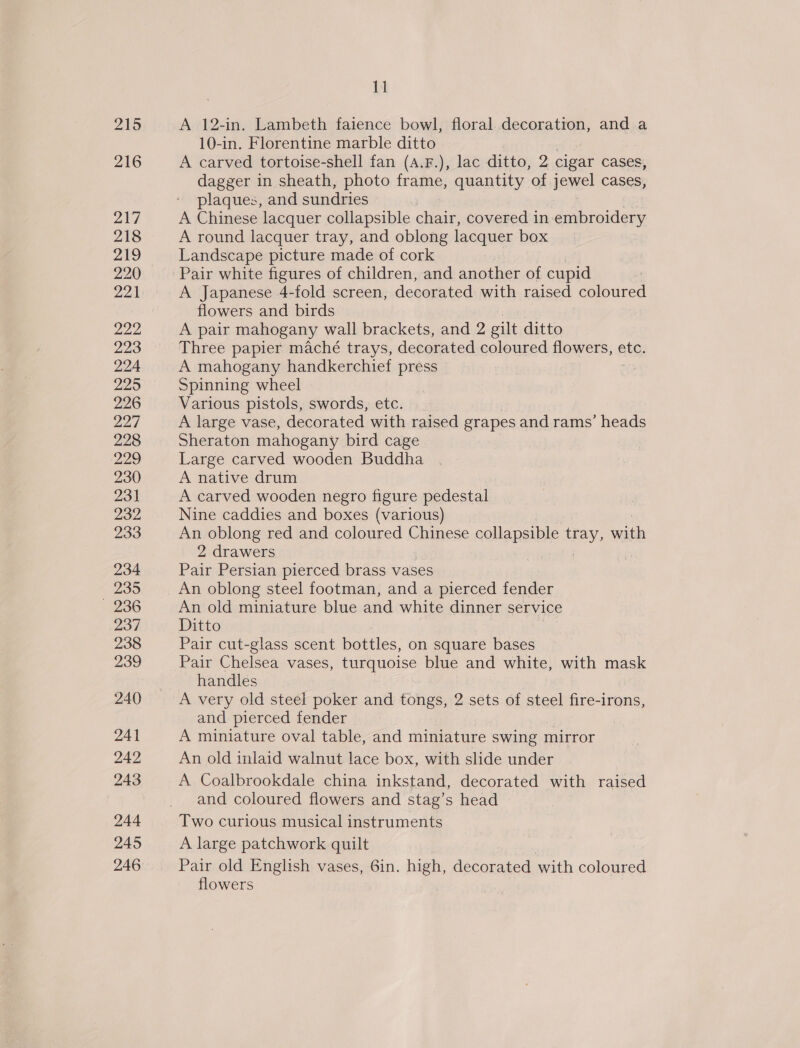 215 216 217 218 219 220 221 222 223 224 225 226 227 228 229 230 231 232 233 234 235 236 237 238 239 240 241 242 243 244 245 246 | A 12-in. Lambeth faience bowl, floral decoration, and a 10-in. Florentine marble ditto A carved tortoise-shell fan (A.F.), lac ditto, 2 cigar cases, dagger in sheath, photo frame, quantity of jewel cases, plaques, and sundries A Chinese lacquer collapsible chair, covered in embroidery A round lacquer tray, and oblong lacquer box Landscape picture made of cork 7 Pair white figures of children, and another of cupid A Japanese 4-fold screen, decorated with raised coloured flowers and birds A pair mahogany wall brackets, and 2 a ditto Three papier maché trays, decorated coloured flowers, etc. A mahogany handkerchief press Spinning wheel Various pistols, swords, etc. A large vase, decorated with raised grapes and rams’ heads Sheraton mahogany bird cage Large carved wooden Buddha A native drum A carved wooden negro figure pedestal Nine caddies and boxes (various) An oblong red and coloured Chinese collapsible ie an 2 drawers Pair Persian pierced brass vases An oblong steel footman, and a pierced fender An old miniature blue and white dinner service Ditto Pair cut-glass scent bottles, on square bases Pair Chelsea vases, turquoise blue and white, with mask handles A very old steel poker and tongs, 2 sets of steel fire-irons, and pierced fender | A miniature oval table, and miniature swing mirror An old inlaid walnut lace box, with slide under A Coalbrookdale china inkstand, decorated with raised and coloured flowers and stag’s head Two curious musical instruments A large patchwork quilt Pair old English vases, 6in. high, decorated with coloured flowers