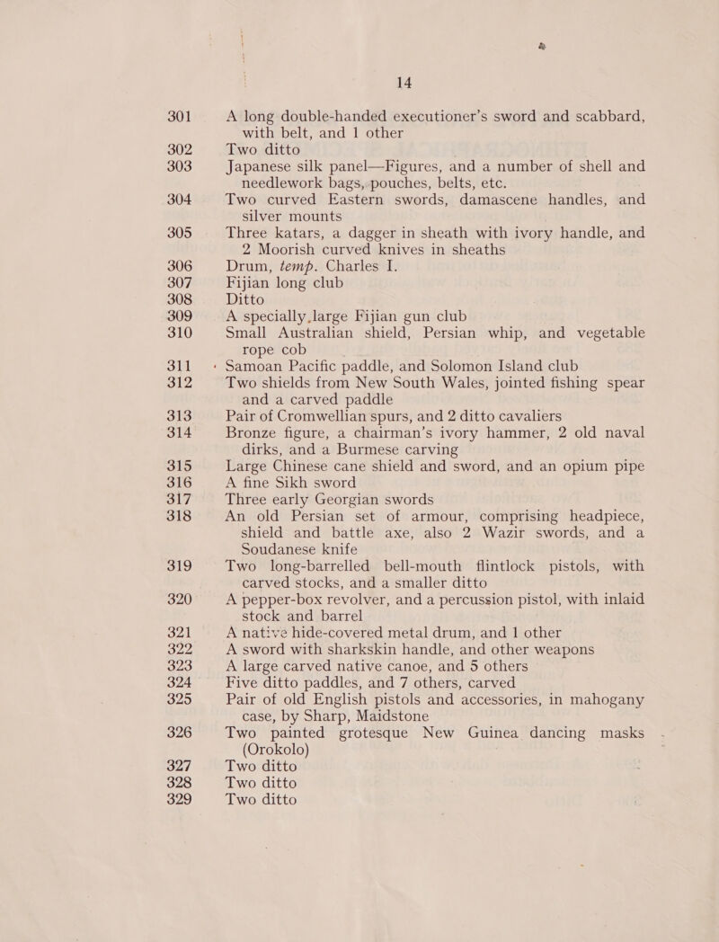 301 302 303 304 305 306 307 308 309 310 311 312 313 314 315 316 317 318 319 320 321 322, 323 324 325 326 327 328 329 14 A long double-handed executioner’s sword and scabbard, with belt, and 1 other Two ditto | Japanese silk panel—Figures, and a number of shell and needlework bags, pouches, belts, etc. Two curved Eastern swords, damascene handles, and silver mounts | Three katars, a dagger in sheath with ivory handle, and 2 Moorish curved knives in sheaths Drum, temp. Charles I. Fijian long club Ditto A specially large Fijian gun club Small Australian shield, Persian whip, and vegetable rope cob Two shields from New South Wales, jointed fishing spear and a carved paddle Pair of Cromwellian spurs, and 2 ditto cavaliers Bronze figure, a chairman’s ivory hammer, 2 old naval dirks, and a Burmese carving Large Chinese cane shield and sword, and an opium pipe A fine Sikh sword Three early Georgian swords An old Persian set of armour, comprising headpiece, shield and battle axe, also 2 Wazir swords, and a Soudanese knife Two long-barrelled bell-mouth flintlock pistols, with carved stocks, and a smaller ditto A pepper-box revolver, and a percussion pistol, with inlaid stock and barrel A native hide-covered metal drum, and 1 other A sword with sharkskin handle, and other weapons A large carved native canoe, and 5 others Five ditto paddles, and 7 others, carved Pair of old English pistols and accessories, in mahogany case, by Sharp, Maidstone Two painted grotesque New Guinea dancing masks (Orokolo) : Two ditto Two ditto Two ditto