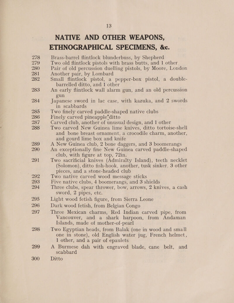 278 279 280 281 282 283 284 285 286 287 288 289 290 291 — 292 293 294 295 296 297 298 299 300 13 NATIVE AND OTHER WEAPONS, ETHNOGRAPHICAL SPECIMENS, &amp;c. Brass-barrel flintlock blunderbuss, by Shepherd Two old flintlock pistols with brass butts, and 1 other, Pair of old percussion duelling pistols, by Moore, London Another pair, by Lombard Small flintlock pistol, a pepper-box pistol, a double- barrelled ditto, and | other An early flintlock wall alarm gun, and an old percussion gun Japanese sword in lac case, with kazuka, and 2 swords in scabbards Two finely carved paddle-shaped native clubs Finely carved pineapple“ditto Carved club, another of unusual design, and 1 other Two carved New Guinea lime knives, ditto tortoise-shell and bone breast ornament, a crocodile charm, another, and gourd lime box and knife A New Guinea club, 2 bone daggers, and 3 boomerangs An exceptionally fine New Guinea carved paddle-shaped club, with figure at top, 72in. Two sacrificial knives (Admiralty Island), teeth necklet (Solomon), ditto fish-hook, another, tusk sinker, 3 other pieces, and a stone-headed club Two native carved wood message sticks Five native clubs, 4 boomerangs, and 3 shields Three clubs, spear thrower, bow, arrows, 2 knives, a cash sword, 2 pipes, etc. Light wood fetish figure, from Sierra Leone Dark wood fetish, from Belgian Congo Three Mexican charms, Red Indian carved pipe, from Vancouver, and a shark harpoon, from Andaman Islands, made of mother-of-pearl Two Egyptian heads, from Balak (one in wood and small one in stone), old English water jug, French helmet, 1 other, and a pair of epaulets A Burmese dah with engraved blade, cane belt, and scabbard Ditto