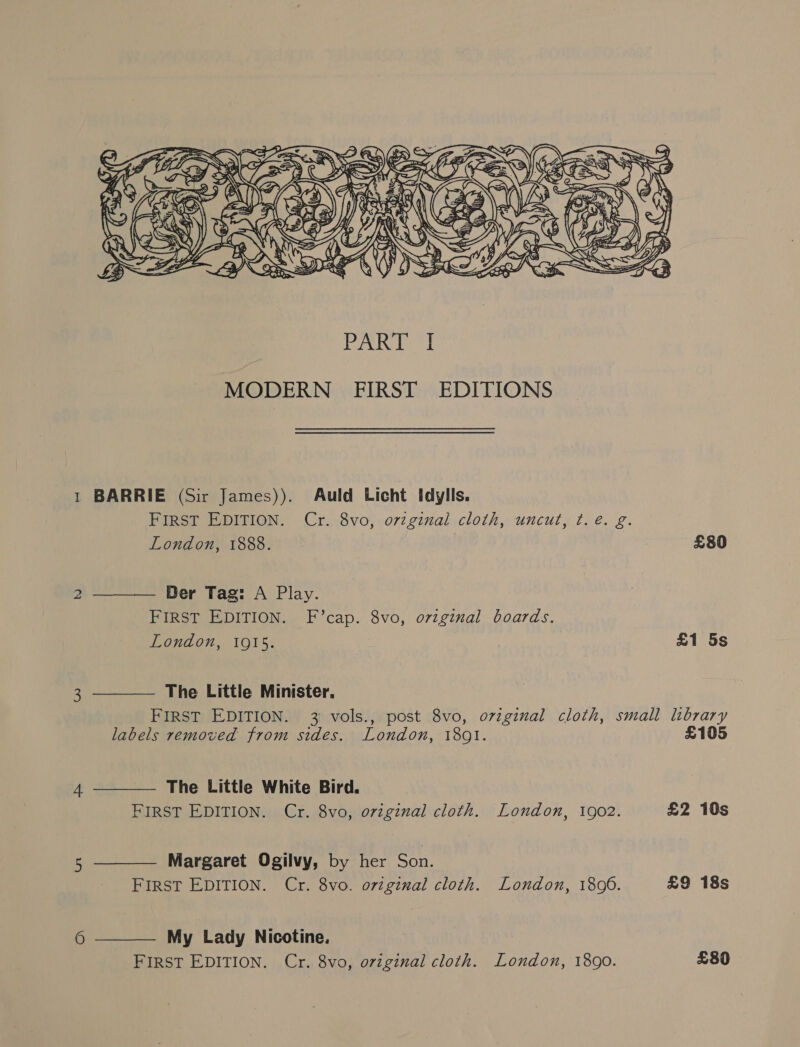 6      MODERN FIRST EDITIONS BARRIE (Sir James)). Auld Licht I[dylls. FIRST EDITION. Cr. 8vo, oviginal cloth, uncut, ¢. é. g. London, 1888. £80 Der Tag: A Play. FIRST EDITION. F’cap. 8vo, ovzginal boards. London, 10915. £1 5s The Little Minister, labels removed from sides. London, 1801. £105 The Little White Bird. FIRST EDITION. Cr. 8vo, original cloth. London, 1902. £2 10s Margaret Ogilvy, by her Son. FIRST EDITION. Cr. 8vo. original cloth. London, 1806. £9 18s  My Lady Nicotine. FIRST EDITION. Cr. 8vo, original cloth. London, 1890. £80