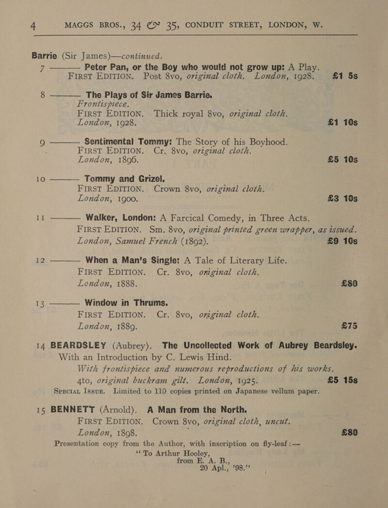 Barrie (Sir James)—continued. 7 Peter Pan, or the Boy who would not grow up: A Play. FIRST EDITION. Post 8vo, original cloth. London, 1928. £1 5s   The Plays of Sir James Barrie. Frontispiece. FIRST EDITION. Thick royal 8vo, o7zginal cloth. London, 1928. £1 10s Sentimental Tommy: The Story of his Boyhood. FIRST EDITION. Cr. 8vo, ovzginal cloth. London, 1806. £5 10s  10 Tommy and Grizel, FIRST EDITION. Crown 8vo, original cloth. London, 1900. £3 10s   II Walker, London: A Farcical Comedy, in Three Acts. FIRST EDITION. Sm. 8vo, original printed green wrapper, as issued. London, Samuel French (1802). £9 10s 12  When a Man’s Single: A Tale of Literary Life. _FIRst EDITION. Cr. 8vo, omginal cloth. London, 1888. £80 Window in Thrums, FIRST EDITION. Cr. 8vo, o7iginal cloth. London, 1889. £75  T3 14 BEARDSLEY (Aubrey). The Uncollected Work of Aubrey Beardsley. With an Introduction by C. Lewis Hind. With frontispiece and numerous reproductions of his works. Ato, original buckram gilt. London, 1925. £5 15s Speciat Issuz. Limited to 110 copies printed on Japanese vellum paper. 15 BENNETT (Arnold). A Man from the North. FIRST EDITION. Crown 8vo, o7zginal cloth, uncut. | London, 1808. £80 Presentation copy from the Author, with inscription on fly-leaf :— ‘*To Arthur Hooley, from EK ahs 90 Apl., ’98.”