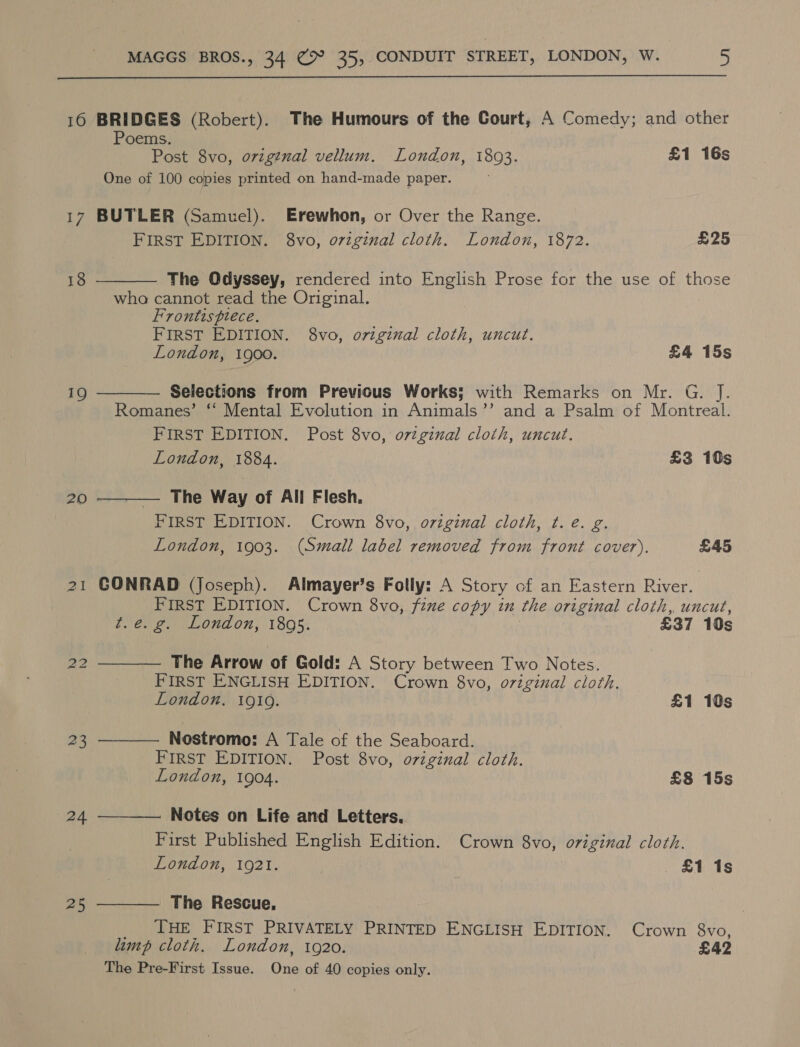  16 BRIDGES (Robert). The Humours of the Court, A Comedy; and other Poems. Post 8vo, ovigenal vellum. London, 1803. £1 16s One of 100 copies printed on hand-made paper. 17 BUTLER (Samuel). Erewhon, or Over the Range.   FIRST EDITION. 8vo, o7zginal cloth. London, 1872. £25 18 The Odyssey, rendered into English Prose for the use of those wha cannot read the Original. Frontispiece. FIRST EDITION. 8vo, original cloth, uncut. London, 1900. £4 15s 19 Selections from Previous Works; with Remarks on Mr. G. J Romanes’ ‘‘ Mental Evolution in Animals’’ and a Psalm of Montreal. FIRST EDITION. Post 8vo, ovzginal cloth, uncut. London, 1884. £3 10s 20 - The Way of All Flesh.  First EpITIon. Crown 8vo, original cloth, ¢. e. g. London, 1903. (Small label removed from front cover). £45 21 CONRAD (Joseph). Almayer’s Folly: A Story of an Eastern River. FIRST EDITION. Crown 8vo, fine copy in the original cloth, uncut,    t.ée. g. London, 1805. £37 10s 22 The Arrow of Gold: A Story between Two Notes. FIRST ENGLISH EDITION. Crown 8vo, oviginal cloth. London, 1910. £1 10s 23 Nostromo: A Tale of the Seaboard. FIRST EDITION. Post 8vo, oviginal cloth. London, 1904. £8 15s 24 Notes on Life and Letters. First Published English Edition. Crown 8vo, original cloth. London, 1921. £1 1s 25 The Rescue,  THE FIRST PRIVATELY PRINTED ENGLISH EDITION. Crown 8vo, limp cloth. London, 1920. £42 The Pre-First Issue. One of 40 copies only.