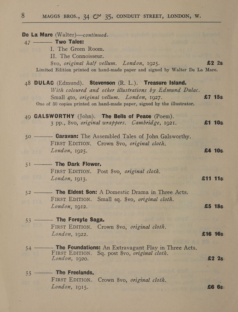  De La Mare (Walter)—continued. 47 Two Tales: I. The Green Room. II. The Connoisseur. 8vo, original half vellum. London, 1925. £2 2s. Limited Edition printed on hand-made paper and signed by Walter De La Mare.  48 DULAG (Edmund). Stevenson (R. L.). Treasure Island. | With coloured and other illustrations by Edmund Dulac. Small 4to, oviginal vellum. London, 1927. £7 15s. One of 50 copies printed on hand-made paper, signed by the illustrator. 49 GALSWORTHY (John). The Bells of Peace (Poem).      3 pp., 8vo, ovtginal wrappers. Cambridge, 1921. £1 10s 50 Caravan: The Assembled Tales of John Galsworthy. FIRST EDITION. Crown 8vo, o7iginal cloth. London, 1925. £4 10s. Si The Dark Flower. ) FIRST EDITION. Post 8vo, ovzzgznal cloth. London, 1913. £11 11s: 52 The Eldest Son: A Domestic Drama in Three Acts. FIRST EDITION. Small sq. 8vo, o7tginal cloth. London, 1912. £5 18s. 53 The Forsyte Saga. FIRST EDITION. Crown 8vo, o7zginal cloth. London, 1922. £16 16s. 54 The Foundations: An Extravagant Play in Three Acts. FIRST EDITION. Sq. post 8vo, original cloth. London, 1920. £2 2s: 55 The Freelands,  FIRST EDITION. Crown 8vo, original cloth. London, 1915. | £6 6s: