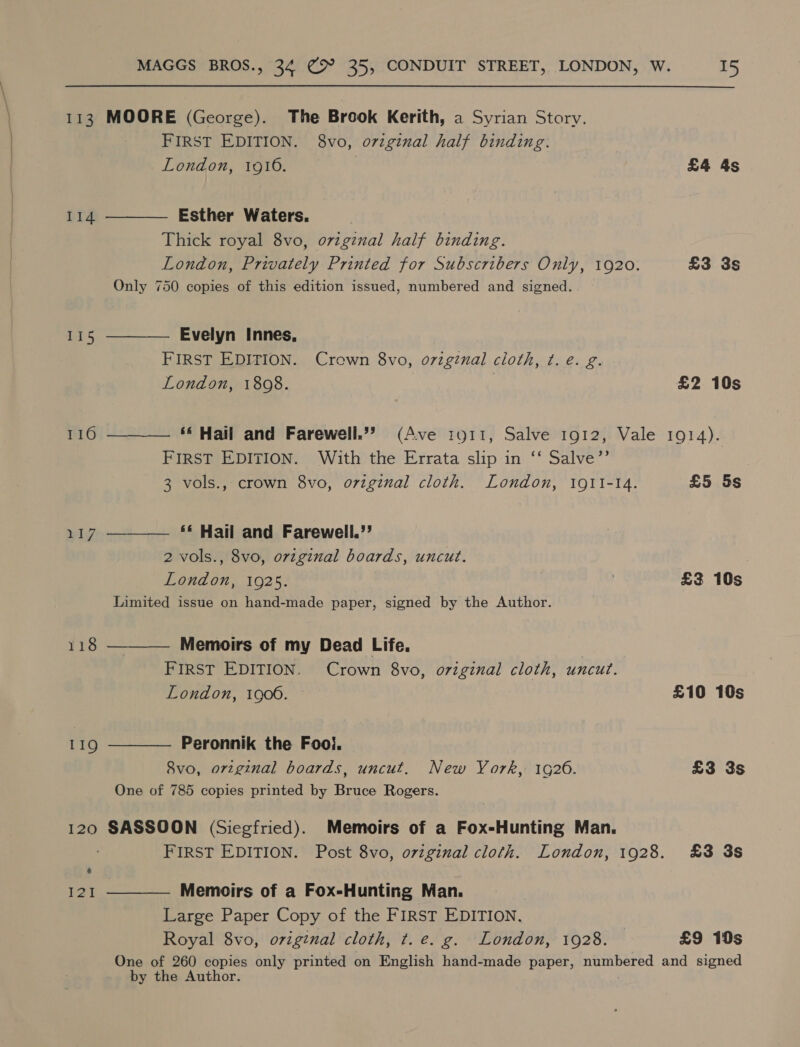 113 MOORE (George). The Brook Kerith, a Syrian Story, FIRST EDITION. 8vo, o7vzginal half binding. London, 1916. £4 4s 114 ———— Esther Waters. Thick royal 8vo, oviginal half binding. London, Privately Printed for Subscribers Only, 1920. £3 3s Only 750 copies of this edition issued, numbered and signed. 115 ————— Evelyn Innes, FIRST EDITION. Crown 8vo, oviginal cloth, ¢. e. g. London, 18098. £2 10s 116 ——_— ** Hail and Farewell.”’? (Ave tyo1t, Salve 1912, Vale 1914). FIRST EDITION. With the Errata slip in ‘‘ Salve”’ 3 vols., crown 8vo, original cloth. London, 1911-14. £5 5s 117 ———— ** Hail and Farewell.”’ 2 vols., 8vo, original boards, uncut. London, 1925. £3 10s Limited issue on hand-made paper, signed by the Author. 118 ——_— Memoirs of my Dead Life. FIRST EDITION. Crown 8vo, original cloth, uncut. London, 1900. £10 10s 119 ———— Peronnik the Fooi. 8vo, original boards, uncut. New York, 1G26. £3 3s One of 785 copies printed by Bruce Rogers. 120 SASSOON (Siegfried). Memoirs of a Fox-Hunting Man. FIRST EDITION. Post 8vo, oviginal cloth. London, 1928. £3 3s 121 —__—. Memoirs of a Fox-Hunting Man. Large Paper Copy of the FIRST EDITION. Royal 8vo, original cloth, t. e. g. London, 1928. £9 10s One of 260 copies only printed on English hand-made paper, St AS and signed by the Author.