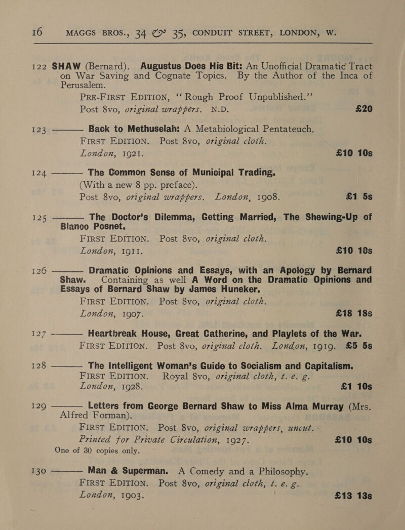 122 SHAW (Bernard). Augustus Does His Bit: An Unofficial Dramatic Tract on War Saving and Cognate Topics. By the Author of the Inca of     Perusalem. PRE-FIRST EDITION, ‘‘ Rough Proof Unpublished.’’ Post 8vo, original wrappers. N.D. £20 123 Back to Methuselah: A Metabiological Pentateuch. FIRST EDITION. Post 8vo, o7vzgizal cloth. London, 1921. £10 10s 124 ————— The Common Sense of Municipal Trading, (With a new 8 pp. preface). Post 8vo, ovzginal wrappers. London, 1908. £1 5s 125 The Doctor’s Dilemma, Getting Married, The Shewing-Up of Blanco Posnet. FIRST EDITION. Post 8vo, oviginal cloth. London, 1911. £109 18s 126 Dramatic Opinions and Essays, with an Apology by Bernard Shaw. Containing as well A Word on the Dramatic Opinions and Essays of Bernard Shaw by James Huneker. FIRST EDITION. Post 8vo, o7zgznual cloth. London, 1907. . £18 18s 127 --_—— Heartbreak House, Great Catherine, and Playlets of the War. FIRST EDITION. Post 8vo, original cloth. London, 1919. £5 5s 128 —_—— The Intelligent Woman’s Guide to Socialism and Capitalism. FIRST EDITION. Royal 8vo, ovzginal cloth, ¢. e. g. London, 1928. £1 10s 129 Letters from George Bernard Shaw to Miss Alma Murray (Mrs. Alfred Forman). FIRST EDITION. Post 8vo, original wrappers, uncut.-— Printed for Private Circulation, 1927. £10 10s One of 30 copies only. 130 Man &amp; Superman. A Comedy and a Philosophy.  FIRST EDITION. Post 8vo, o7zginal cloth, ¢. e. g. London, 1903. | £13 13s