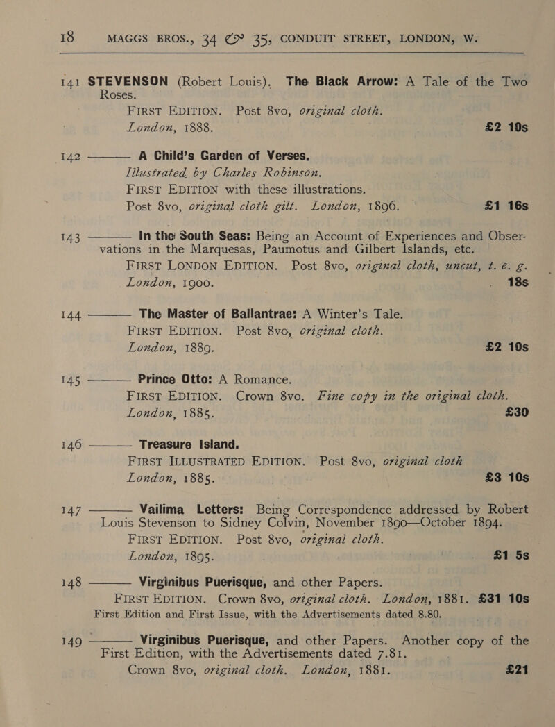 141 STEVENSON (Robert Louis). The Black Arrow: A Tale of the Two         Roses. FIRST EDITION. Post 8vo, o7zgznal cloth. London, 1888. ) £2 10s 142 A Child’s Garden of Verses, Illustrated by Charles Robinson. FIRST EDITION with these illustrations. Post 8vo, oviginal cloth gilt. London, 1896. — £1 16s 143 In the South Seas: Being an Account of Experiences and Obser- vations in the Marquesas, Paumotus and Gilbert Islands, etc. FIRST LONDON EDITION. Post 8vo, original cloth, uncut, t. é. g. London, 1900. . 18s 144 The Master of Ballantrae: A Winter’s Tale. FIRST EDITION. Post 8vo, o7zgznal cloth. London, 1889. £2 10s 145 Prince Otto: A Romance. FIRST EDITION. Crown 8vo. Fine copy in the original cloth. London, 1885. : £30 140 Treasure Island. FIRST ILLUSTRATED EDITION. Post 8vo, original cloth London, 1885. | £3 10s 147 Vailima Letters: Being Correspondence addressed by Robert Louis Stevenson to Sidney Colvin, November 18g90—October 1894. FIRST EDITION. Post 8vo, o7zginal cloth. 3 London, 1895. | | . £1 5s 148 Virginibus Puerisque, and other Papers. FIRST EDITION. Crown 8vo, o7zginal cloth. London, 1881. £31 10s First Edition and First Issue, with the Advertisements dated 8.80. 149 - Virginibus Puerisque, and other Papers. Another copy of the First Edition, with the Advertisements dated 7.81. Crown 8vo, ovzginal cloth. London, 1881. £21