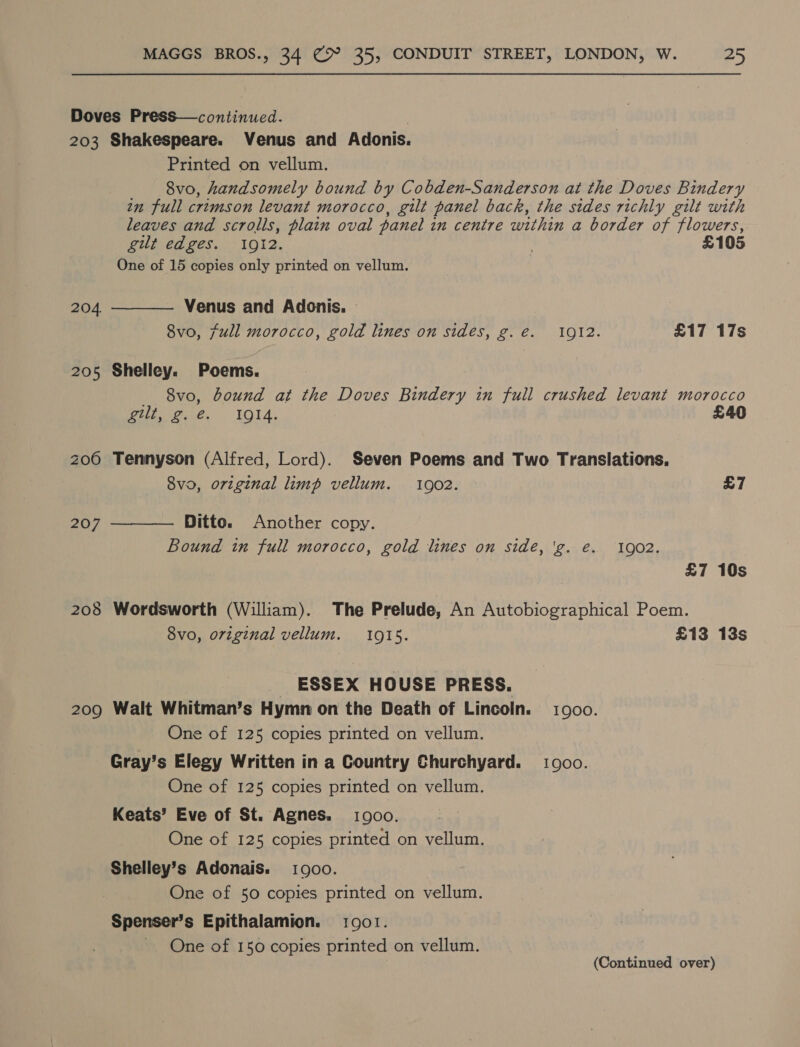 Doves Press—continued. 203 Shakespeare. Venus and Adonis. Printed on vellum. 8vo, handsomely bound by Cobden-Sanderson at the Doves Bindery in full crimson levant morocco, git panel back, the sides richly gilt with leaves and scrolls, plain oval panel in centre within a border of flowers, gilt edges. 1912. | £105 One of 15 copies only printed on vellum. Venus and Adonis. » 8vo, full morocco, gold lines on sides, g. €. 1912. £17 17s 204  205 Shelley. Poems. 8vo, bound at the Doves Bindery in full crushed levant morocco Pita. IO1A. £40 206 Tennyson (Alfred, Lord). Seven Poems and Two Translations. 8vo, original limp vellum. 10902. £7 Ditto. Another copy. Bound in full morocco, gold lines on side, 'g. e. 1902. 207  £7 10s 205 Wordsworth (William). The Prelude, An Autobiographical Poem. 8vo, original vellum. 1015. £13 13s _ ESSEX HOUSE PRESS. 209 Walt Whitman’s Hymn on the Death of Lincoln. i900. One of 125 copies printed on vellum. Gray’s Elegy Written in a Country Churchyard. goo. One of 125 copies printed on vellum. Keats’ Eve of St. Agnes. 1900. One of 125 copies printed on vellum. Shelley’s Adonais. 1900. One of 50 copies printed on vellum. Spenser’s Epithalamion. 1001. One of 150 copies printed on vellum. (Continued over)