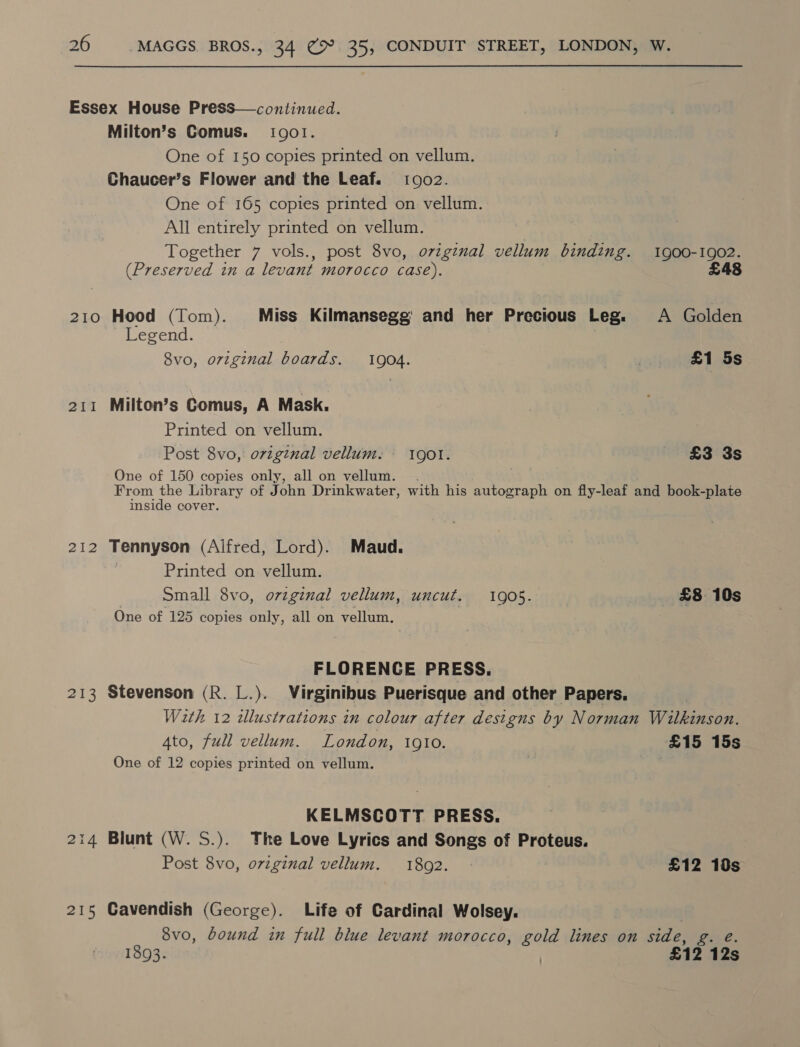 Essex House Press—continued. Milton’s Comus. 10901. One of 150 copies printed on vellum. Chaucer’s Flower and the Leaf. 10902. One of 165 copies printed on vellum. All entirely printed on vellum. Together 7 vols., post 8vo, original vellum binding. 1900-1902. (Preserved in a levant morocco case). £48 210 Hood (Tom). Miss Kilmansegg' and her Precious Leg. A Golden Legend. 8vo, original boards. 1904. £1 5s 211 Milton’s Gomus, A Mask. Printed on vellum. Post 8vo, ovzginal vellum: 1901. £3 3s One of 150 copies only, all on vellum. From the Library of John Drinkwater, with his autograph on fly-leaf and book-plate inside cover. 212 Tennyson (Aifred, Lord). Maud. , Printed on vellum. Small 8vo, orzginal vellum, uncut. 1905. £8 10s One of 125 copies only, all on vellum, FLORENCE PRESS. 213 Stevenson (R. L.). Virginibus Puerisque and other Papers. Wath 12 dllustrations in colour after designs by Norman Wilkinson. 4to, full vellum. London, 1910. £15 15s One of 12 copies printed on vellum. KELMSCOTT PRESS. 214 Blunt (W. S.). The Love Lyrics and Songs of Proteus. Post 8vo, original vellum. 1802. £12 10s 215 Cavendish (George). Life of Cardinal Wolsey. 8vo, bound in full blue levant morocco, gold lines on side, g. 1893. | £12 125