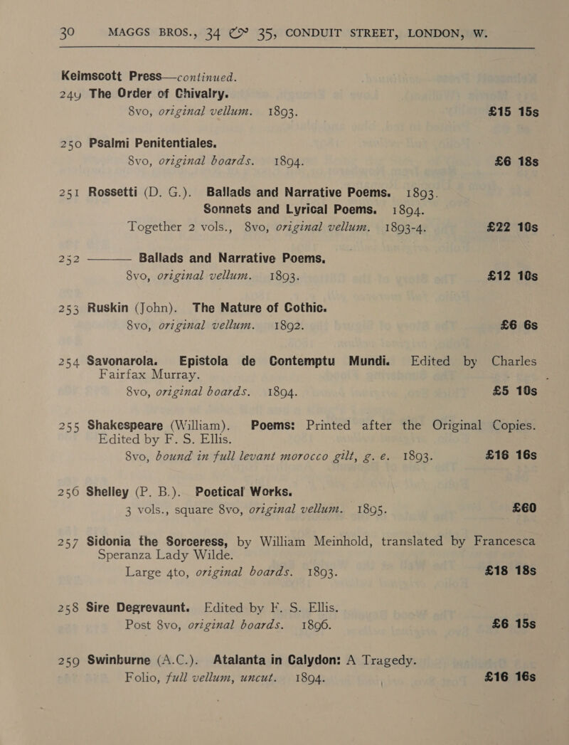 24y 252 253 254 250 25/7 258 259 The Order of Chivalry. 8vo, orzgznal vellum. 1893. £15 15s Psalmi Penitentiales. 8vo, original boards. 1894. £6 18s Rossetti (D. G.). Ballads and Narrative Poems. 1803. Sonnets and Lyrical Poems. 1894. Together 2 vols., 8vo, oviginal vellum. 1803-4. £22 10s Ballads and Narrative Poems, 8vo, original vellum. 18093. £12 10s  Ruskin (John). The Nature of Cothic. 8vo, o7zginal vellum. 1802. £6 6s Savonarola. Epistola de Contemptu) Mundi. Edited by Charles Fairfax Murray. 8vo, orzginal boards. 18094. £5 10s Shakespeare (William). Poems: Printed after the Original Copies. Edited by F. S. Ellis. Svo, bound in full levant morocco gilt, g.e. 1803. £16 16s Shelley (P. B.). Poetical Works. 3 vols., square 8vo, ovzginal vellum. 1805. £€E0 Sidonia the Sorceress, by William Meinhold, translated by Francesca Speranza Lady Wilde. Large 4to, original boards. 1803. £18 18s Sire Degrevaunt. [Edited by F. S. Ellis. Post 8vo, ovzginal boards. 1806. £6 15s Swinburne (A.C.). Atalanta in Calydon: A Tragedy. Folio, full vellum, uncut. 1804. | £16 16s