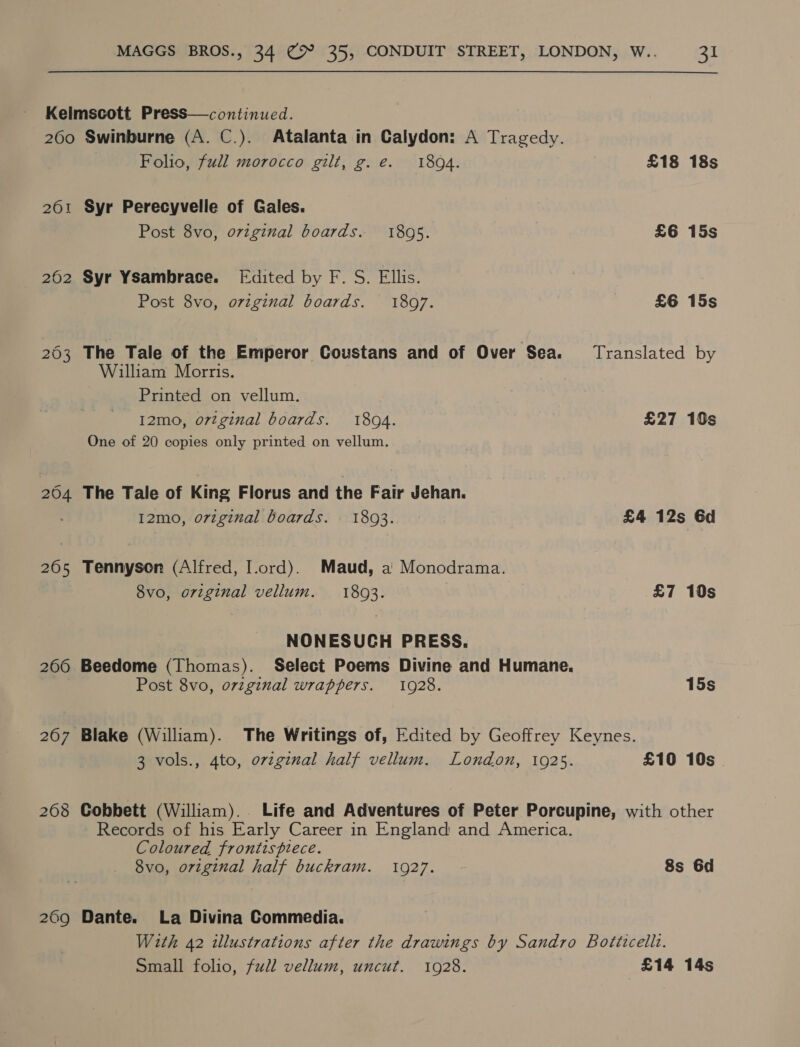 260 201 202 208 269 Swinburne (A. C.). Atalanta in Calydon: A Tragedy. Folio, full morocco gilt, g.e. 1894. £18 18s Syr Perecyvelle of Gales. Post 8vo, oviginal boards. 1895. £6 15s Syr Ysambrace. [Edited by F. S. Ellis. Post 8vo, ovzginal boards. 1897. £6 15s The Tale of the Emperor Coustans and of Over Sea. Translated by William Morris. Printed on vellum. I2mo, o7zginal boards. 1804. £27 10s One of 20 copies only printed on vellum. The Tale of King Florus and the Fair Jehan. I2mo, original boards. 1803. £4 12s 6d Tennyson (Alfred, I.ord). Maud, a Monodrama. 8vo, original vellum. 1803. £7 10s NONESUCH PRESS. Beedome (Thomas). Select Poems Divine and Humane, Post 8vo, orzginal wrappers. 1928. 15s 3 vols., 4to, ovzginal half vellum. London, 1925. £10 10s. Cobbett (William). Life and Adventures of Peter Porcupine, with other Records of his Early Career in England and America. Coloured frontispiece. 8vo, original half buckram. 1927. 8s 6d Dante. La Divina Commedia. With 42 illustrations after the drawings by Sandro Botticellt.