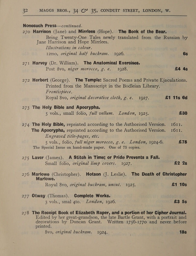 Nonesuch Press— continued. 270 Harrison (Jane) and Mirrlees (Hope). The Book of the Bear. Being Twenty-One Tales newly translated from the Russian by Jane Harrison and Hope Mirrlees. Illustrations in colour. 12mo, original half buckram. 1920. 6s 271 Harvey (Dr. William). The Anatomical Exercises. Post 8vo, wiger morocco, g. é€. 1928. £4 4s 272 Herbert (George). The Temple: Sacred Poems and Private Ejaculations. Printed from the Manuscript in the Bodleian Library, Frontispiece. . Royal 8vo, orginal decorative cloth, g.e. 10927. £1 11s 6d 273 The Holy Bible and Apocrypha. 5 vols., small folio, fudl vellum. London, 10925. £30 274 The Holy Bible, reprinted according to the Authorised Version. 1611. The Apocrypha, reprinted according to the Authorised Version. 1611. Engraved title-pages, etc. 5 vols., folio, full niger morocco, g. e. London, 1924-0. £78 The Special Issue on hand-made paper. One of 75 copies. 275 Laver (James). A Stitch in Time; or Pride Prevents a Fall. Small folio, original limp covers. 1927. £2 2s 276 Marlowe (Christopher). Hotson (J. Leslie). The Death of Christopher Marlowe. Royal 8vo, original buckram, uncut. 1925. £1 10s 277 Otway (Thomas). CGomplete Works. 3 vols., smal 4to. Londion, 1926. £3 5s 278 The Receipt Book of Elizabeth Raper, and a portion of her Cipher Journal. Edited by her great-grandson, the late Bartle Grant, with a portrait and decorations by Duncan Grant. Whritten 1756-1770 and never before printed. 8vo, orzginal buckram. 1924. - 18s