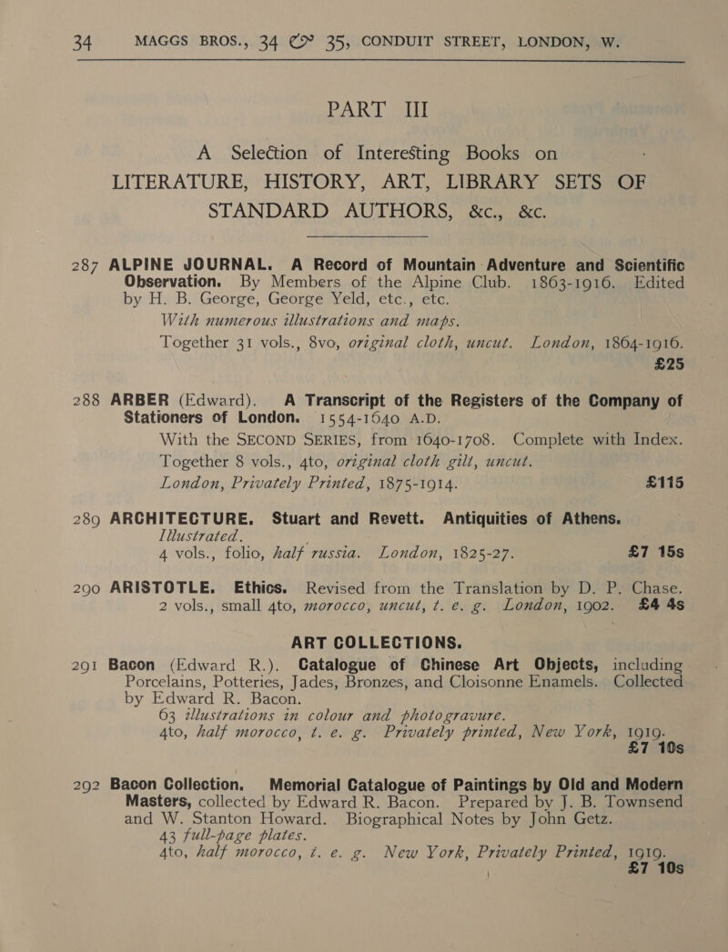  PART ST A Selection of Interesting Books on LITERATURE, HISTORY, ART, LIBRARY SETS OF STANDARD AUTHORS, &amp;c., &amp;c. 287 ALPINE JOURNAL. A Record of Mountain Adventure and Scientific Observation. By Members of the Alpine Club. 1863-1916. Edited by H. B. George, George: Yeld; etc.) etc. With numerous illustrations and mahs. Together 31 vols., 8vo, ovzgenal cloth, uncut. London, 1804-1916. £25 288 ARBER (Edward). A Transcript of the Registers of the Company of Stationers of London. 1554-1040 A.D. With the SECOND SERIES, from 1640-1708. Complete with Index. Together 8 vols., 4to, ovzginal cloth gilt, uncut. London, Privately Printed, 1875-1914. £115 289 ARCHITECTURE. Stuart and Revett. Antiquities of Athens. Illustrated. 4 vols., folio, half russia. London, 1825-27. £7 15s 290 ARISTOTLE. Ethics. Revised from the Translation by D. P. Chase. 2 vols., small 4to, morocco, uncut, t. e. g. London, 1902. £4 4s ART COLLECTIONS. 291 Bacon (Edward R.). Catalogue of Chinese Art Objects, including Porcelains, Potteries, Jades, Bronzes, and Cloisonne Enamels. Collected by Edward R. Bacon. 63 zllustrations in colour and photogravure. Ato, half morocco, t. e. g. Privately printed, New York, pass 7 10s 292 Bacon Collection. Memorial Catalogue of Paintings by Old and Modern Masters, collected by Edward R. Bacon. Prepared by J. B. Townsend and W. Stanton Howard. Biographical Notes by John Getz. 43 full-page plates. Ato, half morocco, ¢. e. g. New York, Privately Printed, 1919. 7 10s