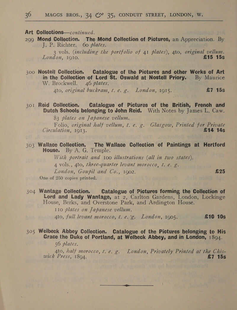 Art Collections—continued. 299 Mond Coliection. The Mond Collection of Pictures, an Appreciation. By J. P. Richter. 60 dlates. 3 vols. (zxcluding the portfolio of 41 plates), 4to, origenal vellum. London, 1910. £15 15s 300 Nostell Collection. Catalogue of the Pictures and other Works of Art in the Collection of Lord St. Oswald at Nostell Priory.. By Maurice W. Brockwell. 46. plates. Ato, original buckram, t. e. g. London, 1915. £7 15s 301 Reid Gollection. Catalogue of Pictures of the British, French and Dutch Schools belonging to John Reid. With Notes by James L. Caw. 83 plates on Japanese vellum. | Folio, original half vellum, t. e. g. Glasgow, Printed for Private ‘Circulation, 1913. £14 14s 303 Wallace Collection. The Wallace Collection of Paintings at Hertford House. By A. G. Temple. With portrait and 100 illustrations (all in two states). 4 vols., 4to, three-quarter levant morocco, ¢t. é€. g. London, Goupil and Co., 1902. £25 One of 250 copies printed. 304 Wantage Collection. Catalogue of Pictures forming the Collection of Lord and Lady Wantage, at 2, Carlton Gardens, London, Lockinge House, Berks, and Overstone Park, and Ardington House. 110 plates on Japanese vellum. Ato, full levant morocco, t. e.'g. London, 1905. £10 10s 305 Welbeck Abbey Collection. Catalogue of the Pictures belonging to His Grace the Duke of Portland, at Welbeck Abbey, and in London, 1804. 56 dlates. _ 4to, half morocco, t. e. g. London, Privately Printed at the Chis- wick Press, 1894. £7 15s
