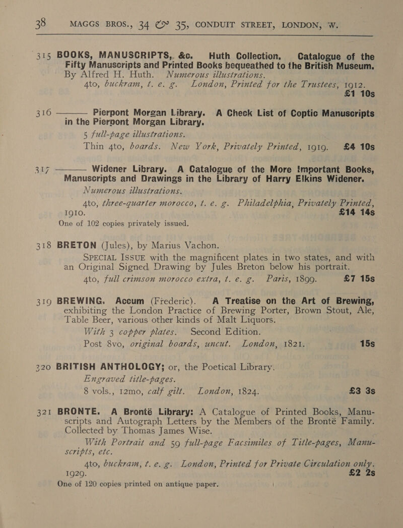  315 BOOKS, MANUSCRIPTS,, &amp;c. Huth Collection. Catalogue of the Fifty Manuscripts and Printed Books bequeathed to the British Museum, By Alfred H. Huth. Numerous illustrations. Ato, buckram, t. e. g. London, Printed for the Trustees, 1912.   £1 10s 316 — Pierpont Morgan Library. A Check List of Coptic Manuscripts in the Pierpont Morgan Library. 5 full-page illustrations. Thin 4to, boards. New York, Privately Printed, 1919. £4 10s 27 Widener Library. A Catalogue of the More Important Books, Manuscripts and Drawings in the Library of Harry Elkins Widener. Numerous illustrations. Ato, three-quarter morocco, t. e. g. Philadelphia, Privately Printed, IQIO. £14 14s One of 102 copies privately issued. 318 BRETON (Jules), by Marius Vachon. | SPECIAL ISSUE with the magnificent plates in two states, and with an Original Signed, Drawing by Jules Breton below his portrait. Ato, full crimson morocco extra, t. e. g. Parts, 1899. £7 15s 319 BREWING. Accum (Frederic). A Treatise on the Art of Brewing, exhibiting the London Practice of Brewing Porter, Brown Stout, Ale, Table Beer, various other kinds of Malt Liquors. With 3 copper plates. Second Edition. Post 8vo, original boards, uncut. London, 1821. 15s 220 BRITISH ANTHOLOGYS3 or, the Poetical Library. Engraved title-pages. 8 vols., 12mo, calf gilt. London, 1824. £3 3s 321 BRONTE. A Bronté Library: A Catalogue of Printed Books, Manu- scripts and Autograph Letters by the Members of the Bronté Family. Collected by Thomas James Wise. With Portrait and 59 full-page Facsimiles of Title-pages, Manu- scripts, etc. | Ato, buckram, ¢t.e. g. London, Printed for Private Circulation only. 1920. £2 2s One of 120 copies printed on antique paper.