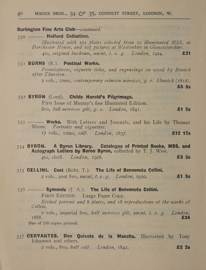 Burlington Fine Arts Club—continued. 320 4 Holford Collection. Illustrated with 101 plates selected from 12 illuminated MSS. at Dorchester House, and 107 pictures at Westonbirt in Gloucestershire. Ato, original buckram, uncut, ¢. e. g. London, 1924. £21  331 BURNS (R.). Poetical Works. Frontispieces, vignette ARES: and engravings on wood by Pewter after Thurston. 2 vols., 12mo, contemporary crimson morocco, 'g. €. Alnwick (1812). £5 5s 332 BYRON (Lord). Childe Harold’s Pilgrimage. First Issue of Murray’s fine Illustrated Edition. 8vo, full morocco gilt, g. e. London, 1841. £1 5s 333  Works. With Letters and Journals, and his Life by Thomas Moore. Portraits and vignettes. 17 Vols., 12mo,al7 ae Lond or, 01037, 2 | £12 12s 334 BYRON. A Byron Library. Catalogue of Printed Books, MSS. and Autograph Letters by Baron Byron, collected by T. J. Wise. Ato, cloth. London, 1928. £3 3s 335 CELLINI. Cust (Robt. T.). The Life of Benvenuto Cellini. 2 vols., post 8vo, uncut, t.e. g. London, 1910. £1 5s Symonds (J. A.). The Life of Benvenuto Cellini. FIRST EDITION. Large Paper Copy. is Etched eG and 8 plates, and 18 reproductions of the works of ellini. 2 vols., imperial 8vo, half morocco gilt, uncut, t. e. g. London, 1888. £24 One of 100 copies printed. 330  337 CERVANTES. Don Quixote de lia Mancha. Illustrated by Tony Johannot and others. | 2 vols., 8vo, half calf. London, 1842. £2 2s