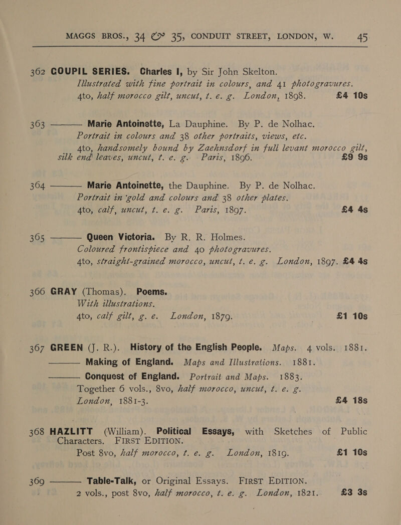 362 GOUPIL SERIES. Charles I, by Sir John Skelton. Illustrated with fine portrait in colours, and 41 photogravures.    4to, half morocco gilt, uncut, t.e. g. London, 1808. £4 10s 363 Marie Antoinette, La Dauphine. By P. de Nolhac. Portrait in colours and 38 other portraits, views, etc. Ato, handsomely bound by Zaehnsdorf in fuli levant morocco gilt, silk end leaves, uncut, t. e. g. Parts, 1806. £9 9s 304 Marie Antoinette, the Dauphine. By P. de Nolhac. Portrait in ‘gold and colours and 38 other plates. Atomeal aunt, 7..e.'g. Paris, 1807. £4 4s 305 Queen Victoria. By R. R. Holmes. Coloured frontispiece and 40 photogravures. Ato, straight-grained morocco, uncul, ¢. e. g. London, 1897. £4 4s 300 GRAY (Thomas). Poems. With illustrations. Ato, calf gilt, g.e. London, 1879. | £1 10s 367 GREEN (J. R.). History of the English People. Maps. 4 vols. 1881. Making of England. Maps and Illustrations. 1881. Conquest of England. Portrait and Maps. 1883. Together 6 vols., 8vo, half morocco, uncut, ¢t. e. g. London, 1881-3. £4 18s   368 HAZLITT (William). Political Essays, with Sketches of Public Characters. FIRST EDITION. Post 8vo, half morocco, ¢. e. g. London, 181g. £1 10s  Table-Talk, or Original Essays. FIRST EDITION. 369 : 2 vols., post 8vo, half morocco, t. e. g. London, 1821. £3 3s