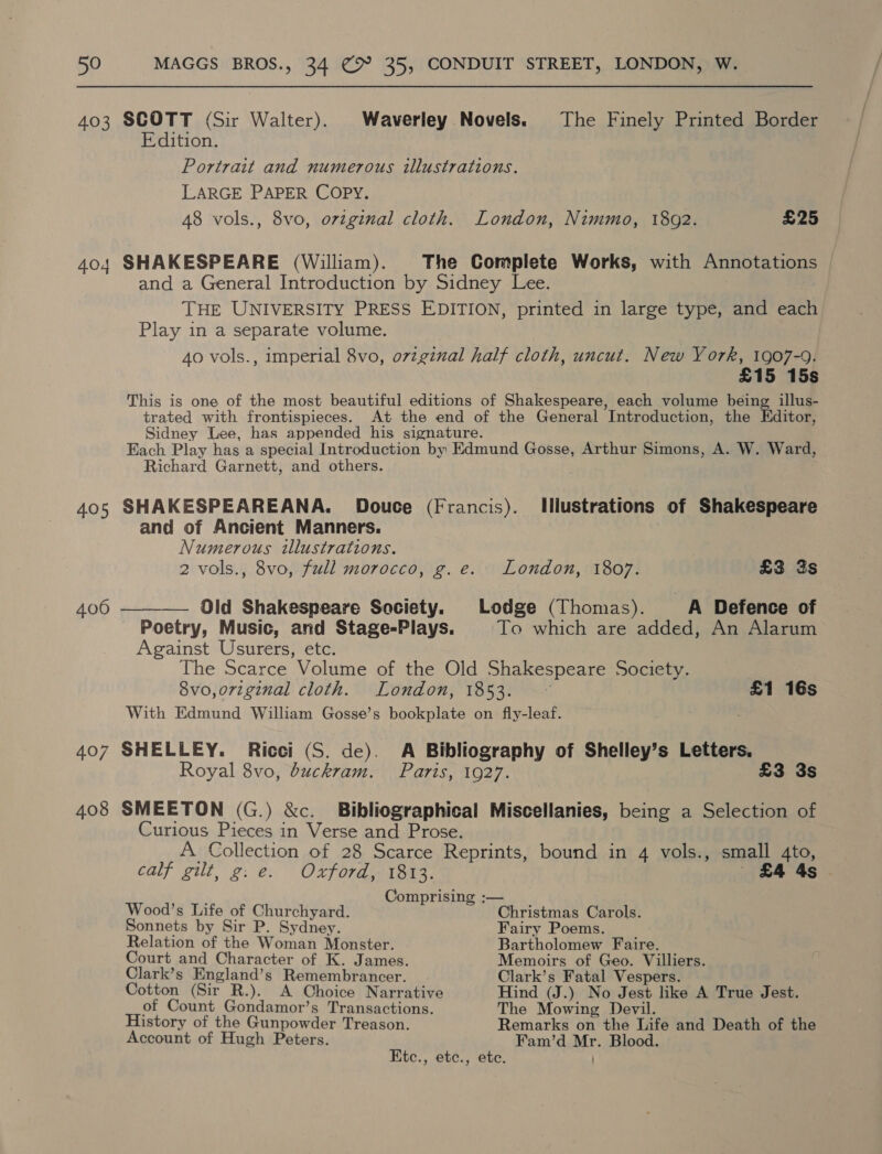 403 SCOTT (Sir Walter). Waverley Novels. The Finely Printed Border Edition. Portrait and numerous illustrations. LARGE PAPER COPY. 48 vols., 8vo, ovzginal cloth. London, Nimmo, 1802. £25 404 SHAKESPEARE (William). The Complete Works, with Annotations and a General Introduction by Sidney Lee. THE UNIVERSITY PRESS EDITION, printed in large type, and each Play in a separate volume. Ao vols., imperial 8vo, o7zginal half cloth, uncut. New York, 1907-9. £15 15s This is one of the most beautiful editions of Shakespeare, each volume being illus- trated with frontispieces. At the end of the General Introduction, the Editor, Sidney Lee, has appended his signature. Each Play has a special Introduction by Edmund Gosse, Arthur Simons, A. W. Ward, Richard Garnett, and others. 405 SHAKESPEAREANA. Douce (Francis). Illustrations of Shakespeare and of Ancient Manners. Numerous illustrations. 2 vols., 8vo, full morocco, g. e. London, 1807. £3 3s 406 ——-—— Old Shakespeare Society. Lodge (Thomas). A Defence of Poetry, Music, and Stage-Plays. To which are added, An Alarum Against Usurers, etc. The Scarce Volume of the Old Shakespeare Society. 8vo,orzginal cloth. London, 1853. © £1 16s With Edmund William Gosse’s bookplate on fly-leaf. 407 SHELLEY. Ricci (S. de). A Bibliography of Shelley’s Letters. Royal 8vo, buckram. Paris, 1927. £3 3s 408 SMEETON (G.) &amp;c. Bibliographical Miscellanies, being a Selection of Curious Pieces in Verse and Prose. A Collection of 28 Scarce Reprints, bound in 4 vols., small 4to, oa calf gilt, g: e. Oxford, 1813. 4 4s Comprising :— Wood’s Life of Churchyard. Christmas Carols. Sonnets by Sir P. Sydney. Fairy Poems. Relation of the Woman Monster. Bartholomew Faire. Court and Character of K. James. Memoirs of Geo. Villiers. Clark’s England’s Remembrancer. Clark’s Fatal Vespers. Cotton (Sir R.). A Choice Narrative Hind (J.) No Jest like A True Jest. of Count Gondamor’s Transactions. The Mowing Devil. History of the Gunpowder Treason. Remarks on the Life and Death of the Account of Hugh Peters. Fam’d Mr. Blood. Etc., ete., etc.