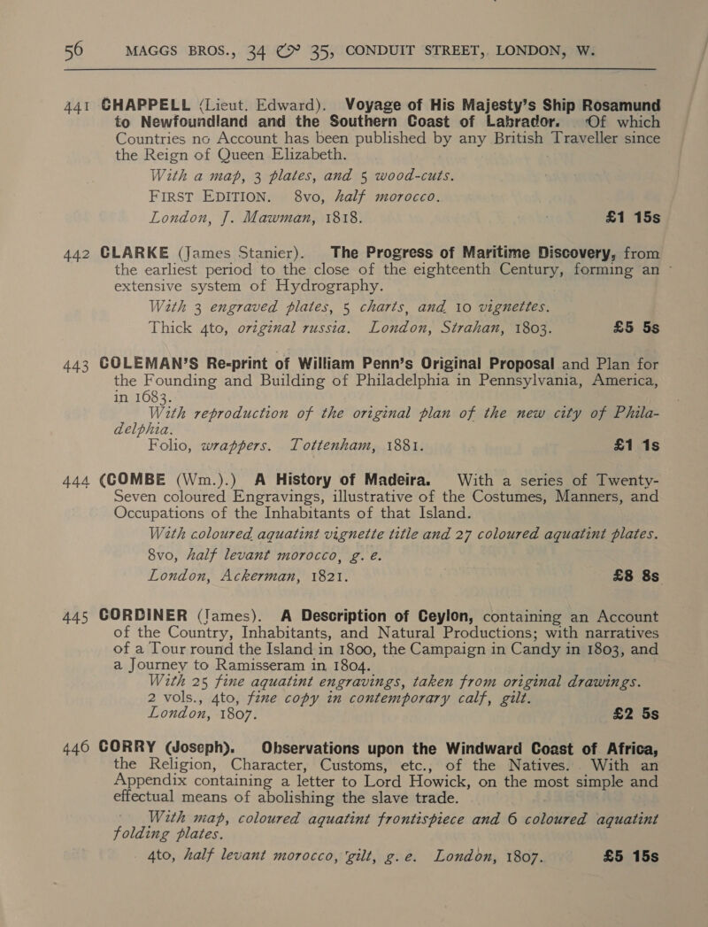 441 GHAPPELL (Lieut. Edward). Voyage of His Majesty’s Ship Rosamund to Newfoundland and the Southern Coast of Labrador. Of which Countries nc Account has been published by any Ene Traveller since the Reign of Queen Elizabeth. With a map, 3 plates, and 5 wood-cuts. FIRST EDITION. 8vo, half morocco. London, J. Mawman, 1818. | £1 15s 442 CLARKE (James Stanier). The Progress of Maritime Discovery, from the earliest period to the close of the eighteenth Century, forming an - extensive system of Hydrography. With 3 engraved plates, 5 charts, and 10 vignettes. Thick 4to, oviginal russia. London, Strahan, 1803. £5 5s 443 GOLEMAN’S Re-print of William Penn’s Original Proposal and Plan for the Founding and Building of Philadelphia in Pennsylvania, America, in 16083. With reproduction of the original plan of the new city of Phila- delphia. Folio, wrappers. Tottenham, 1881. £1 1s 444 (COMBE (Wm.).) A History of Madeira. With a series of Twenty- Seven coloured Engravings, illustrative of the Costumes, Manners, and Occupations of the Inhabitants of that Island. Wath coloured aquatint vignette title and 27 coloured aquatint plates. 8vo, half levant morocco, g. é. London, Ackerman, 1821. } £8 8s 445 GORDINER (Tames). A Description of Ceylon, cua aNS an Account of the Country, Inhabitants, and Natural Productions; with narratives of a Tour round the Island in 1800, the Campaign in Candy i in 1803, and a Journey to Ramisseram in, 1804. With 25 fine aquatint engravings, taken from original drawings. 2 vols., 4to, fine copy in contemporary calf, gilt. London, 1807. £2 5s 446 GORRY (Joseph). Observations upon the Windward Coast of Africa, the Religion, Character, Customs, etc., of the Natives. With an Appendix containing a letter to Lord Howick, on the most simple and effectual means of abolishing the slave trade. ; | With map, coloured aquatint frontispiece and 6 coloured aquatint folding plates. _ Ato, half levant morocco, ‘gilt, g.e. London, 1807. £5 15s