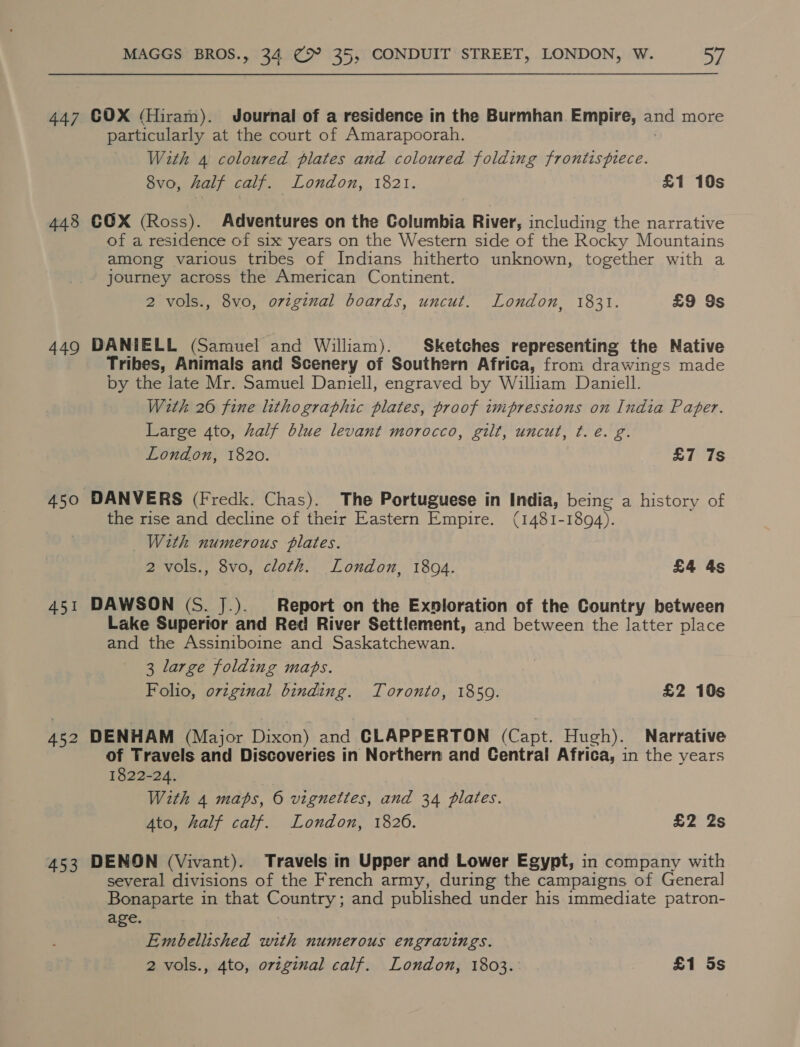447 COX (Hiram). Journal of a residence in the Burmhan Empire, and more particularly at the court of Amarapoorah. With 4 coloured plates and coloured folding frontispiece. 8vo, half calf. London, 1821. £1 10s 448 CCX (Ross). Adventures on the Columbia River, including the narrative of a residence of six years on the Western side of the Rocky Mountains among various tribes of Indians hitherto unknown, together with a journey across the American Continent. 2 vols., 8vo, ovzginal boards, uncut. London, 1831. £9 Ss 449 DANIELL (Samuel and William). Sketches representing the Native Tribes, Animals and Scenery of Southern Africa, from drawings made by the late Mr. Samuel Daniell, engraved by William Daniell. With 26 fine lithographic plates, proof impressions on India Paper. Large 4to, half blue levant morocco, gilt, uncut, ¢.e. g. London, 1820. &amp;7 7s 450 DANVERS (Fredk. Chas). The Portuguese in India, being a history of the rise and decline of their Eastern Empire. (1481-1894). With numerous plates. 2 vols., 8vo, cloth. London, 1894. £4 4s 451 DAWSON (S. J.). Report on the Exnloration of the Country between Lake Superior and Red River Settlement, and between the latter place and the Assiniboine and Saskatchewan. 3 large folding maps. Folio, orzginal binding. Toronto, 1859. £2 10s 452 DENHAM (Major Dixon) and CLAPPERTON (Cant. Hugh). Narrative of Travels and Discoveries in Northern and Central Africa, in the years 1822-24. With 4 maps, © vignettes, and 34 plates. Ato, half calf. London, 1826. £2 2s 453 DENON (Vivant). Travels in Upper and Lower Egypt, in company with several divisions of the French army, during the campaigns of General Bonaparte in that Country ; and published under his immediate patron- age. Embellished with numerous engravings. 2 vols., 4to, ovzginal calf. London, 1803. £1 5s