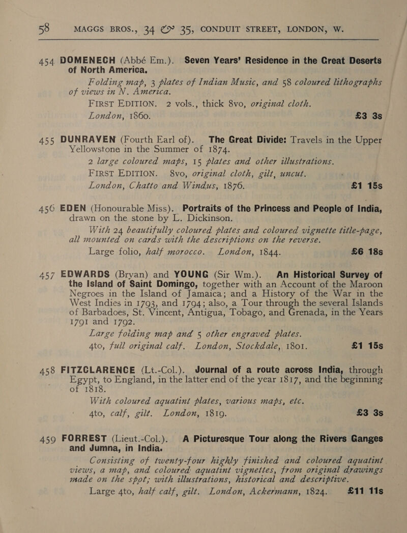 454. DOMENECH (Abbé Em.). Seven Years’ Residence in the Great Deserts of North America. Folding map, 3 plates of Indian Music, and 58 coloured lithographs of views in N. America. FIRST EDITION. 2 vols., thick 8vo, ovzgzzal cloth. London, 1860. £3 3s 455 DUNRAVEN (Fourth Earl of). The Great Divide: Travels in the Upper Yellowstone in the Summer of 1874. 2 large coloured maps, 15 plates and other illustrations. FIRST EDITION. 8vo, original cloth, gilt, uncut. London, Chatto and Windus, 1876. £1 15s 45@ EDEN (Honourable Miss). Portraits of the Princess and People of India, drawn on the stone by L. Dickinson. With 24 beautifully coloured plates and coloured vignette title-page, all mounted on cards with the descriptions on the reverse. Large folio, half morocco. London, 1844. £6 18s 457 EDWARDS (Bryan) and YOUNG (Sir Wm.). An Historical Survey of the Island of Saint Domingo, together with an Account of the Maroon Negroes in the Island of Jamaica; and a History of the War in the West Indies in 1793, and 1794; also, a Tour through the several Islands of Barbadoes, St. Vincent, Antigua, Tobago, and Grenada, in the Years I7QI and 1702. Large foiding map and 5 other engraved plates. Ato, full original calf. London, Stockdale, 1801. £1 15s 458 FITZCLARENCE (Li.-Col.). Journal of a route across India, through Egypt, to England, in the latter end of the year 1817, and the beginning of 1818. With coloured aquatint plates, various maps, etc. Ato, calf, gilt. London, 1819. £3 3s 459 FORREST (Liecut.-Col.). A Picturesque Tour along the Rivers Ganges and Jumna, in India. Consisting of twenty-four highly finished and coloured aquatint. views, a map, and coloured aquatint vignettes, from original drawings made on the spot; with illustrations, historical and descriptive. Large 4to, half calf, gilt. London, Ackermann, 1824. £11 11s