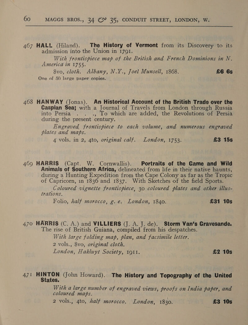 467 HALL (Hiland). The History of Vermont from its Discovery to its admission into the Union in 1701. } | With frontispiece map of the British and French Dominions in N. America in 1755. 8vo, cloth. Albany, N.Y., Joel Munsell, 1868. £6 6s One of 50 large paper copies. | 408 HANWAY (Jonas). An Historical Account of the British Trade over the Caspian Sea; with a Journal of Travels from London through Russia into Persia . . ., To which are added, the Revolutions of Persia during the present century. | Engraved frontispiece to each volume, and numerous engraved plates and maps. 4 vols. in 2, 4to, original calf. London, 1753. £3 15s 469 HARRIS (Capt. W. Cornwallis). Portraits of the Game and Wild Animals of Southern Africa, delineated from life in their native haunts, during a Hunting Expedition from the Cape Colony as far as the Tropic of Capricorn, in 1836 and 1837. With Sketches of the field Sports. Coloured vignette frontispiece, 30 coloured plates and other illus- trations. Folio, half morocco, g.e. London, 1840. £31 10s 470 HARRIS (C. A.) and VILLIERS (J. A. J. de). Storm Van’s Gravesande. The rise of British Guiana, compiled from his despatches. With large folding map, plan, and facsimile letter. 2 vols., 8vo, original cloth. London, Hakluyt Society, 1911. £2 10s 471 a iy (John Howard). The History and Topography of the United ales. With a large number of engraved views, proofs on India paper, and coloured maps.
