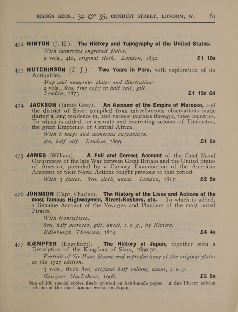472 HINTON (J. H.). The History and Topography of the United States. With numerous engraved plates. 2 vols., 4to, ovzginal cloth. London, 1832. £1 10s 473 HUTCHINSON (T. J.). Two Years in Peru, with exploration of its Antiquities. Map and numerous plates and illustrations. 2 vols., 8vo, fzne copy in half calf, gilt. London, 1873. £1 12s Gd 474 JACKSON (james Grey). An Account of the Empire of Marocco, and the district of Suse; compiled from miscellaneous observations made during a long residence i in, and various journies through, these countries. To which is added, an accurate and interesting account of Timbuctoo, the great Emporium of Central Africa. With 2 maps and numerous engravings. 4to, half calf. London, 18009. £1 5s 475 JAMES (William). A Full and Gorrect Account of the Chief Naval Occurrences of the late War between Great Britain and the United States of America, preceded by a Cursory Examination of the American Accounts of their Naval Actions fought previous to that period. With 3 plates. 8vo; cloth, uncut. London, 1817. £2 5s 476 JOHNSON (Capt. Charles). The History of the Lives and Actions of the most famous Highwaymen, Street-Robbers, etc. To which is added, a Genuine Account of the Voyages and Plunders of the most noted Pirates. With frontispiece. 8vo, half morocco, gilt, uncut, t.e. g., by Riviere. Edinburgh, Thomson, 1814. £4 4s 477 KAEMPFER (Engelbert). The History of Japan, together with a Description of the Kingdom of Siam, 1690-92. Portrait of Sir Hans Sloane and reproductions of the original plates to the 1727 edition. 3 vols., thick 8vo, original half vellum, uncut, ¢. e. g. Glasgow, MacLehose, 1906. £5 5s One of 100 special copies finely printed on hand-made paper. A fine library edition of one of the most famous works on Japan.