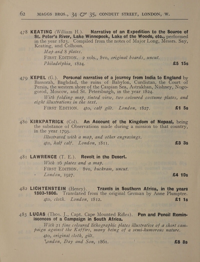 478 KEATING (William H.). Narrative of an Expedition to the Source of St. Peter’s River, Lake Winnepeek, Lake of the Woods, etc., performed in the year 1823. Compiled from the notes of Major Long, Messrs. Say, Keating, and Colhoun. Map and 8 plates. FIRST EDITION. 2 vols., 8vo, ovzginal boards, uncut. Philadelphia, 1824. &gt; . £5 15s 479 KEPEL (G.). Personal narrative of a journey from India to England by Bassorah, Baghdad, the ruins of Babylon, Curdistan, the Court of Persia, the western shore of the Caspian Sea, Astrakhan, Nishney, Nogo- gorod, Moscow, and St. Petersburgh, in the year 1824. With folding map, tinted view, two coloured costume plates, and ercht illustrations in the text. FIRST EDITION. 4to, calf gilt. London, 1827. £1 5s 480 KIRKPATRICK (Col). An Account of the Kingdom of Nepaal, being the substance of Observations made during a mission to that country, in the year 17093. lllustrated with a map, and other engravings. Ato, half calf. London, 1811. £3 3s 481 LAWRENCE (T. E.). Revolt in the Desert. With 16 plates and a map. FIRST EDITION. 8vo, buckram, uncut. : London, 1927. £4 19s 482 LICHTENSTEIN (Henry). Travels in Southern Africa, in the years 1803-1806. Translated from the original German by Anne Plumptre. 4to, cloth. London, 1812. £1 1s 483 LUCAS (Thos. J., Capt. Cape Mounted Rifles). Pen and Pencil Remin- iscences of a Campaign in South Africa. With 21 fine coloured lithographic plates illustrative of a short cam- paign against the Kaffirs, many being of a semi-humorous nature. Ato, original cloth, gilt. \ondon, Day and Son, 1861. . £8 8s