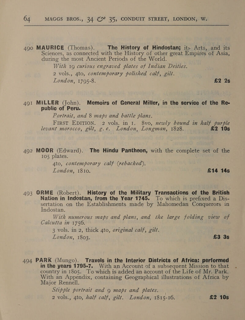 490 MAURICE (Thomas). The History of Hindostan; it. Arts, and its Sciences, as connected with the History of other great Empires of Asia, during the most Ancient Periods of the World. With 19 curious engraved plates of Indian Deities. 2 vols., 4to, contemporary polished calf, gilt. | | London, 1795-8. | £2 2s 491 MiLLER (John). Memoirs of General Miller, in the service of the Re- public of Peru. | vs Portrait, and 8 maps and battle plans. FIRST EDITION. 2 vols. in 1. 8vo, newly bound in half Pe levant morocco, gilt, g.e. London, Longman, 1828. 492 MOOR (Edward). The Hindu Pantheon, with the complete set of the 105 plates. ‘ Ato, contemporary calf (rebacked),. : London, 1810. £14 14s 493 ORME (Robert). History of the Military Transactions of the British Nation in Indestan, from the Year 1745. To which is prefixed a Dis- sertation on the Establishments made by Mahomedan Conquerors in Indostan. With numerous maps and plans, and the large folding view of Calcutta in 1750. 3 vols. in 2, thick Ato, original calf, gilt. London, 1803. £3 3s 494 PARK (Mungo). Travels in the Interior Districts of Africa: performed in the years 1795-7. With an Account of a subsequent Mission to that country in 1805. ‘To which is added an account of the Life of Mr. Park. With an Appendix, containing Geographical illustrations of Africa by Major Rennell. Stipple portrait and 9 maps and plates. 2 vols., 4to, half calf, gilt. London, 1815- 16. £2 10s