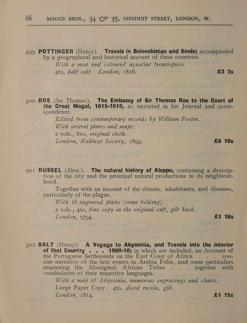 499 POTTINGER (Henry). Travels in Beloochistan and Sinde; accompanied by a geographical and historical account of these countries. With a map and coloured aguatint frontisfiece. Ato, half calf. London, 1816. £2 2s 500 ROE (Sir Thomas). The Embassy of Sir Thomas Roe to the Court of the Creat Mogul, 1615-1619, as narrated in his Journal and corre- spondence. Edited from contemporary records by William Foster. With several plates and maps. 2 vols., 8vo, original cloth. London, Hakluyt Society, 1899. £8 10s sor RUSSEL (Alex.). The natural history of Aleppo, containing a descrip- tion of the city and the principal natural productions in its neighbour- hood. Together with an account of the climate, inhabitants, and diseases, particularly of the plague. With 16 engraved plates (some folding). 2 vols., Ato, fine copy in the original calf, gilt back. London, 1704. £1 16s 502 SALT (Henry). A Voyage to Abyssinia, and Travels into the interior of that Country . . . 1809-105; in which are included, an Account of the Portuguese Settlements on the East Coast of Africa . . . con- cise narrative of the late events in Arabia Felix, and some particulars. respecting the Aboriginal African Tribes . . . together with vocabularies of their respective languages. With a map of Abyssinia, numerous engravings and charts. Large Paper Copy. 4to, diced russia, gilt.