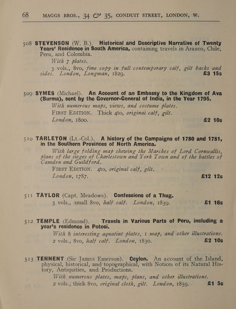 508 STEVENSON (W. B.). Historical and Descriptive Narrative of Twenty Years’ Residence in South America, containing travels in Arauco, Chile, Peru, and Colombia. With 7 plates. 3 vols., 8vo, fine copy in full contemporary calf, gilt backs and sides. London, Longman, 1829. £3 15s 509 SYMES (Michael). An Account of an Embassy to the Kingdom of Ava (Burma), sent by the Governor-General of India, in the Year 1795. With numerous maps, views, and costume plates. FIRST EDITION. Thick 4to, orzginal calf, gilt. London, 1800. £2 10s 510 TARLETON (Lt.-Col.). A history of the Campaigns of 1780 and 1781, in the Southern Provinces of North America. With large folding map shewing the Marches of Lord Cornwallis, plans of the sieges of Charlestown and York Town and of the battles of Camden and Guildford. FIRST EDITION. 4to, oviginal calf, gilt. London, 1787. £12 12s 511 TAYLOR (Capt. Meadows). Confessions of a Thug. 3 vols., small 8vo, half calf. London, 18309. £1 16s 512 TEMPLE (Edmond). Travels in Various Parts of Peru, including a year’s residence in Potosi. With 8 interesting aquatint plates, 1 map, and other illustrations. 2 vols., 8vo, half calf. London, 1830. £2 10s 513 TENNENT (Sir James Emerson). Ceylon. An account of the Island, physical, historical, and topographical, with Notices of its Natural His- tory, Antiquities, and Productions. With numerous plates, maps, plans, and other illustrations. 2 vols., thick 8vo, ovzginal cloth, gilt. London, 1850. £1 5s