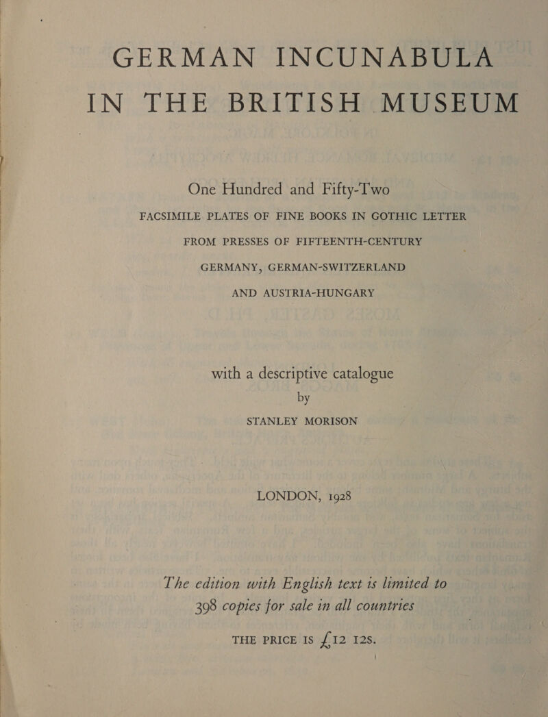   GERMAN INCUNABULA IN THE BRITISH MUSEUM One Hundred and Fifty-T'wo FACSIMILE PLATES OF FINE BOOKS IN GOTHIC LETTER FROM PRESSES OF FIFTEENTH-CENTURY GERMANY, GERMAN-SWITZERLAND AND AUSTRIA-HUNGARY with a descriptive catalogue by STANLEY MORISON LONDON, 1928 The edition with English text 1s limited to 398 copies for sale in all countries THE PRICE IS ito 12s: