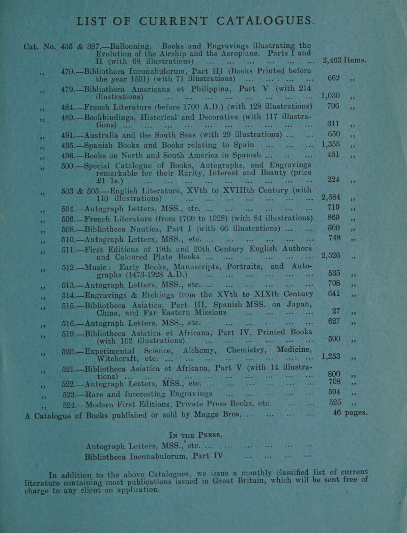 a a ae Se Rae es _ LIST OF CURRENT CATALOGUES. “Cat. No. 495 &amp; 387. —Ballooning. - Books and Engravings ‘iisura tine the Frcs: ; peeps of the Airship and the ee Parts I and ee are &gt; ty II (with 68 illustrations) ... .. 2,463 Items. Nae tae 470. —Bibliotheca Incunabulorum, Part IIT Rooke Pr cated hefera Sie “Seas the year 1501) (with 71 “illustrations) tas pate ODE fay eS Aaa 479. Bibliotheca Americana et Fae, Part Vv “(with O14 jismantee. » illustrations) e 1,030=-.,; a it . 434, —French Literature thatord 1700 x D. ) Gate 128 astratiousy 33/9 Bee »,. 489. —Bookbindings, en and Decorative orth 117 illustra- eres tions) ... BEL 35 ee 491. — Australia and the South aie (witle 29 ‘itvstnationsy. PRION ty) eer ute 495.—Spanish Books and Books relating to Spain... ... ... 1,858 _,, Se . 496.—Books on North and South America in Spanish .. Be eee ers at Se ae - 500. Special Catalogue of Books, Autographs, and Ungravings , S remarkable ‘for their Rarity, Interest and Peas (price . Bits.) ai pt ary Sie 503 &amp; 505.—English Dae. XVth i XVIIIth » Century (ith ey a - 110 illustrations) é 2,584 ~,, ach a 504. —Autograph Letters, MSS., o 719s; Sas 506. —French Literature (from mee a 1928) ean 84 AEE 8692 5, 608.—Bibliotheca Nautica, Part I eee 66 illustrations) . oie 500 «5, ae 510.—Autograph Letters, MSS., a ; TAS 55 _, 511.—First Editions of 19th oe ak Century Gate thor Maes t and Coloured Plate Books ..: . 25265; » 512.—Music: Early Books, Manuscripts, Paste: nae Sine Sauer = graphs (1473-1928 A.D. 5 ean Gels 5385, » -618,—Autograph Letters, MSS., Me TOB: 5, p old. —Engravings &amp; Etchings hee ie XVth ee “XIXth Canbacy 641 ss, x S16. —Bibliotheca Asiatica, Part III, Spanish ae on Japan, = China, and Far Eastern eee om: Sat Su cea seek 21 Diy ry 516 _—Autograph Letters, MSS., O21 ity, OR ee 519. —Bibliotheca Asiatica et Atria, Part IV, Printed aa . ot 8 (with 102 illustrations) x ‘ S0043; 5% 520. Experimental Science, | Neer Chemistry, Medicine, Witchcraft, etc. ... sf 1,200 5.553 aire pal. Se phothses Asiatica et Africana, Pare V (with ae ‘haatia: aa: ee ROD. Bey Letters, MSS., Me ea ta ee od ges TURES % _ §23.—Rare and Interesting ee Ings = %.,5 ERAS 594, Pee «524. —Modern First Editions, Private Press Book#. ate aoe see aati A rote ae of Books published or sold by Maggs Bros. ... ... 0... +s. 46 pages. In THE po Pei ovics Letters, MSS., Bibliotheca Tgieatulyiciay ie IV In pabiibn to the above Catalogues, we issue a monthly ‘classified list of current literature containing most publications “issued in Great Britain, which will be sent free of charge to. ay client on application. (