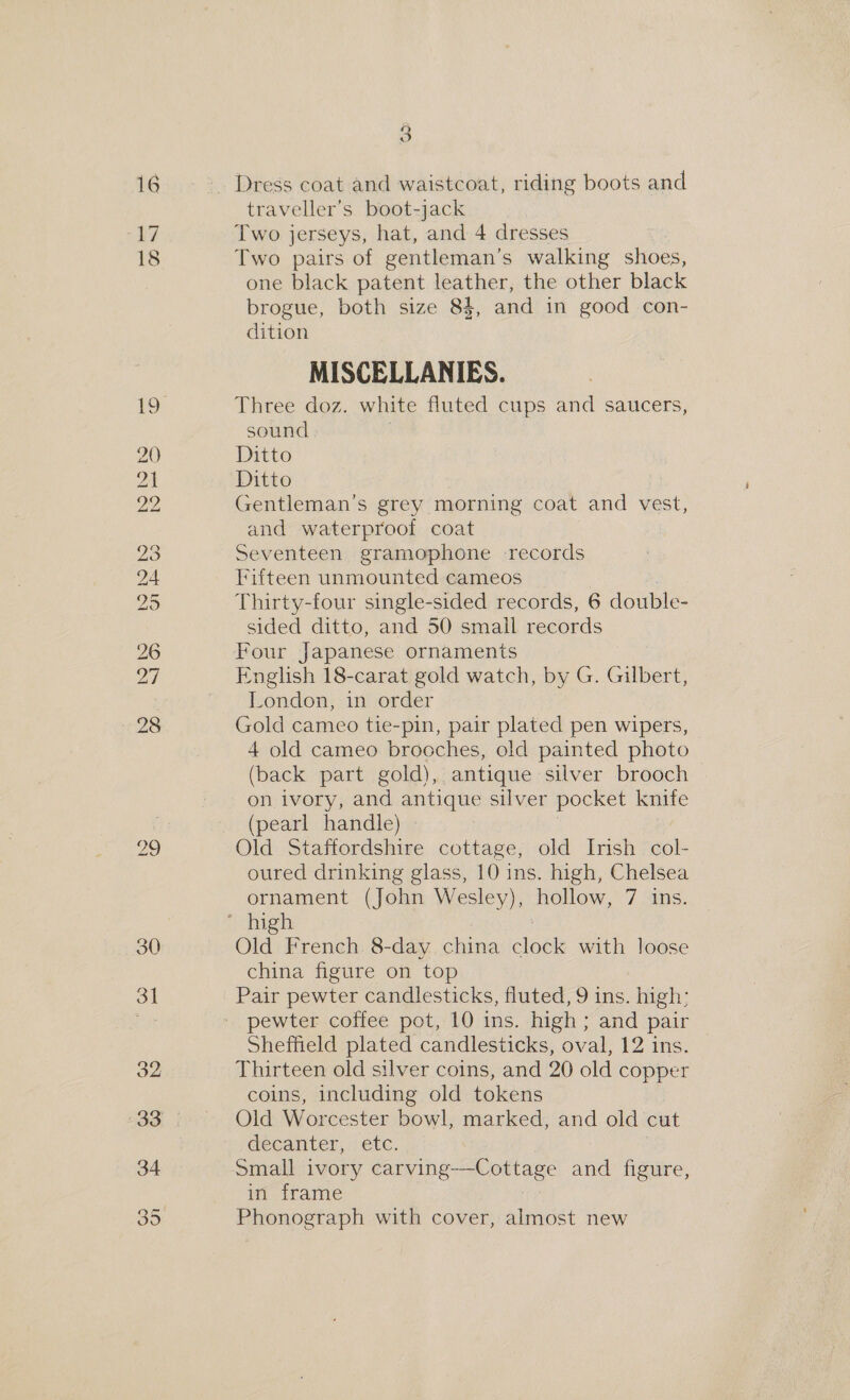 16 17 18 29 3] 32 Se) Or 3 traveller’s boot-jack Two jerseys, hat, and 4 dresses Two pairs of gentleman’s walking shoes, one black patent leather, the other black brogue, both size 84, and in good con- dition MISCELLANIES. Three doz. white fluted cups and saucers, sound Ditto Ditto ! Gentleman’s grey morning coat and vest, and waterproof coat Seventeen gramophone records Fifteen unmounted cameos Thirty-four single-sided records, 6 double- sided ditto, and 50 small records Four Japanese ornaments English 18-carat gold watch, by G. Gilbert, London, in order Gold cameo tie-pin, pair plated pen wipers, 4 old cameo brocches, old painted photo (back part gold), antique silver brooch on ivory, and antique silver pocket knife (pearl handle) Old Staffordshire cottage, old Insh col- oured drinking glass, 10 ins. high, Chelsea ornament (John Wesley), hollow, 7 ins. Old French 8-day china ees with loose china figure on top Pair pewter candlesticks, fluted, 9 ins. high: Sheffield plated candlesticks, oval, 12 ins. Thirteen old silver coins, and 20 old copper coins, including old tokens Old Worcester bowl, marked, and old cut GeCan ler, Etc. Small ivory carving—Cottage and figure, in frame Phonograph with cover, almost new