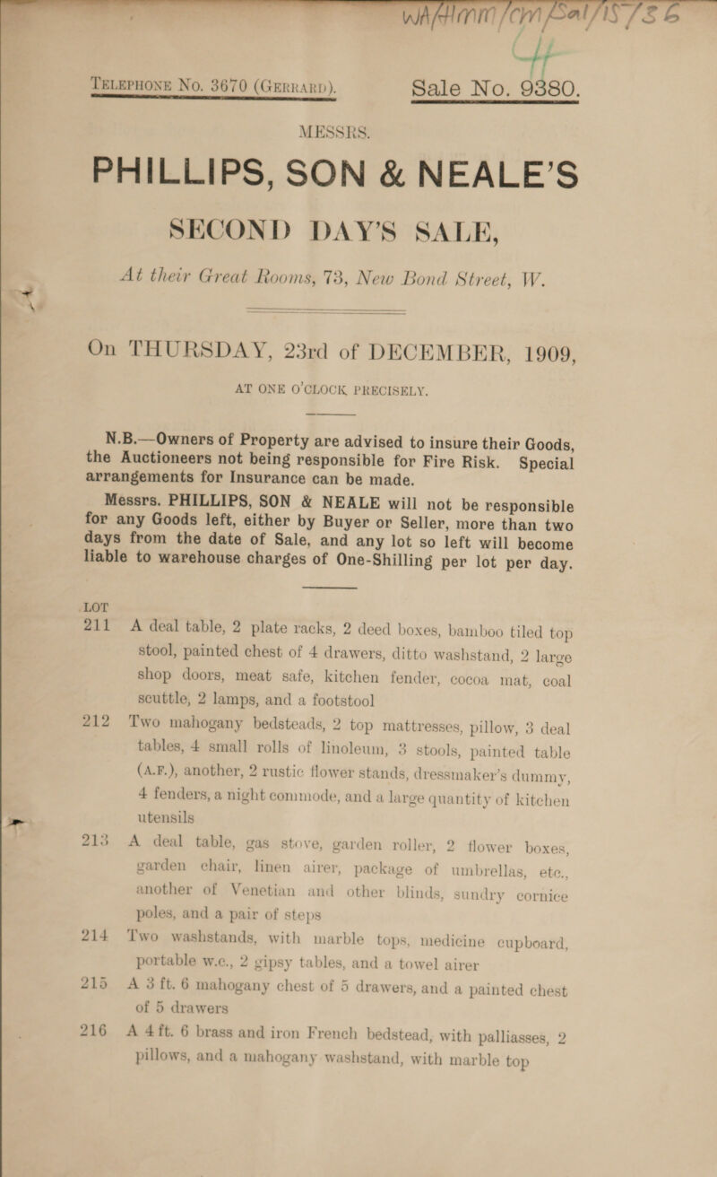     qm Cm Cal Ci ii TELEPHONE No. 3670 (GERRARD). Sale No. 9380. rr CI TU MESSRS. PHILLIPS, SON &amp; NEALE’S SECOND DAY’S SALE, At their Great Rooms, 73, New Bond Street, W.  On THURSDAY, 23rd of DECEMBER, 1909, AT ONE O'CLOCK PRECISELY.  N.B.—Owners of Property are advised to insure their Goods, the Auctioneers not being responsible for Fire Risk. Special arrangements for Insurance can be made. Messrs. PHILLIPS, SON &amp; NEALE will not be responsible for any Goods left, either by Buyer or Seller, more than two days from the date of Sale, and any lot so left will become liable to warehouse charges of One-Shilling per lot per day. LOT 211 A deal table, 2 plate racks, 2 deed boxes, bamboo tiled top stool, painted chest of 4 drawers, ditto washstand, 2 large shop doors, meat safe, kitchen fender, cocoa mat, coal scuttle, 2 lamps, and a footstool 212 Two mahogany bedsteads, 2 top mattresses, pillow, 3 deal tables, 4 small rolls of linoleum, 3 stools, painted table (A.F.), another, 2 rustic flower stands, dressmaker’s dummy, 4 fenders, a night commode, and a large quantity of kitchen utensils bo food A deal table, gas stove, garden roller, 2. flower boxes, garden chair, linen airer, package of umbrellas, ete., another of Venetian and other blinds, sundry cornice poles, and a pair of steps 214 Two washstands, with marble tops, medicine cupboard, portable w.c., 2 cipsy tables, and a towel airer 215 A 3ft.6 mahogany chest of 5 drawers, and a painted chest of 5 drawers te pillows, and a mahogany washstand, with marble top 