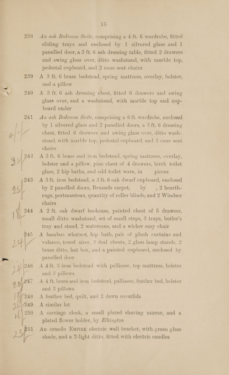  938 239 x 24() 241 : 943 yey if 244 lv 945 LY &lt;a | » yf (246 Ly , | | 01248 yi) 249 i 51 15 An ash Bedroom Suite, comprising a + ft. 6 wardrobe, fitted sliding trays and enclosed by 1 silvered glass and 1 panelled door, a 3 ft. 6 ash dressing table, fitted 2 drawers and swing glass over, ditto washstand, with marble top, pedestal cupboard, and 2 cane seat chairs A 3 ft. 6 brass bedstead, spring mattress, overlay, bolster, and a pillow A 3 ft. 6 ash dressing chest, fitted 6 drawers and swing glass over, and a washstand, with marble top and cup- board under An ash Bedroom Suite, comprising a 6 ft. wardrobe, enclosed by 1 silvered glass and 2 panelled doors, a 5 ft. 6 dressing stand, with marble top, pedestal cupboard, and 3 cane seat chairs A 3 ft. 6 brass and iron bedstead, spring inattress, overlay, bolster and a pillow, pine chest of 4 drawers, birch toilet glass, 2 hip baths, and odd toilet ware, in pieces A 3 ft. iron bedstead, a 3 ft. 6 oak dwarf cupboard, enclosed , 2 hearth- rugs, portmanteau, quantity of roller blinds, and 2 Windsor by 2 panelled doors, Brussels carpet, — by chairs A 2 ft. oak dwarf bookcase, painted chest of 5 drawers, small ditto washstand, set of small steps, 3 trays, butler’s tray and stand, 2 watercans, and a wicker easy chair A bamboo whatnot, hip bath, pair of plush curtains and valance, towel airer, 5 deal chests, 2 glass lamp stands, 2 brass ditto, hat box, and a painted cupboard, enclosed by panelled door A 4ft. 5 iron bedstead with palliasse, top mattress, bolster and 3 pillows A 4 ft. brass and iron ledstead, palliasse, feather bed, bolster and 3 pillows A feather bed, quilt, and 2 down coverlids A similar lot A carriage clock, a small plated shaving mirror, and a plated flower holder, by £¢kington An ormolu Empire electric wall bracket, with green glass shade, and a 2-light ditto, fitted with electric candles