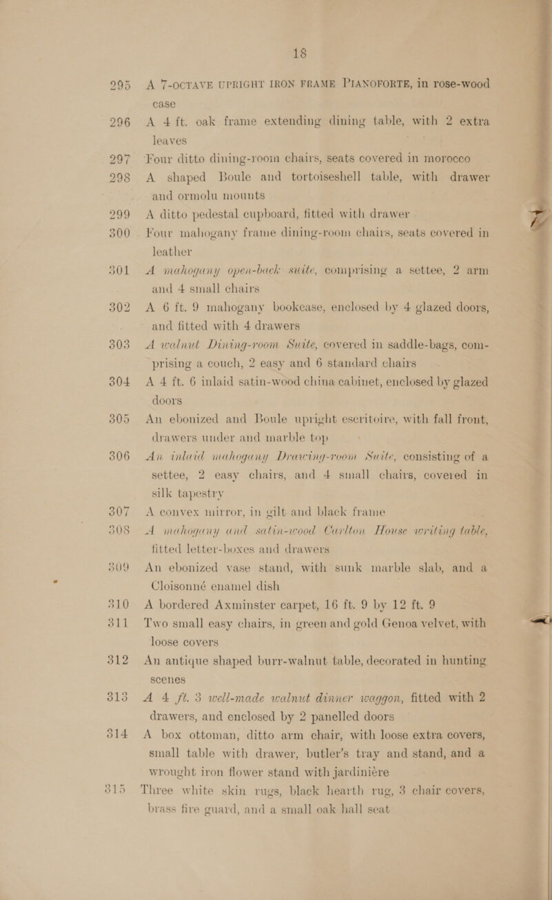 306 307 o0S 309 510 oll 312 013 O14 18 A 7-OCTAVE UPRIGHT IRON FRAME PIANOFORTE, in rose-wood case A 4 ft. oak frame extending dining table, with 2 extra leaves ee Four ditto dining-room chairs, seats covered in morocco A shaped Boule and tortoiseshell table, with drawer and ormolu mounts | A ditto pedestal cupboard, fitted with drawer Four mahogany frame dining-room chairs, seats covered in leather A mahogany opein-back suite, comprising a settee, 2 arm and 4 small chairs A 6 ft. 9 mahogany bookcase, enclosed by 4 glazed doors, and fitted with 4 drawers A walnut Dining-room Suite, covered in saddle-bags, com- prising a couch, 2 easy and 6 standard chairs A 4 ft. 6 inlaid satin-wood china cabinet, enclosed by glazed doors ! An ebonized and Boule upright escritoire, with fall front, drawers under and marble top An inlaid mahogany Drawing-room Suite, consisting of a settee, 2 easy chairs, and 4 small chairs, covered in silk tapestry A convex mirror, in gilt and black frame A imeahogany and satin-wood Carlton House writing table, fitted letter-boxes and drawers An ebonized vase stand, with sunk marble slab, and a Cloisonné enamel dish | A bordered Axminster carpet, 16 ft. 9 by 12 ft. 9 Two small easy chairs, in green and gold Genoa velvet, with loose covers An antique shaped burr-walnut table, decorated in hunting scenes A 4 ft. 3 well-made walnut dinner waggon, fitted with 2 drawers, and enclosed by 2 panelled doors A box ottoman, ditto arm chair, with loose extra covers, small table with drawer, butler’s tray and stand, and a wrought iron flower stand with jardiniere Three white skin rugs, black hearth rug, 3 chair covers, brass fire guard, and a small oak hall seat   