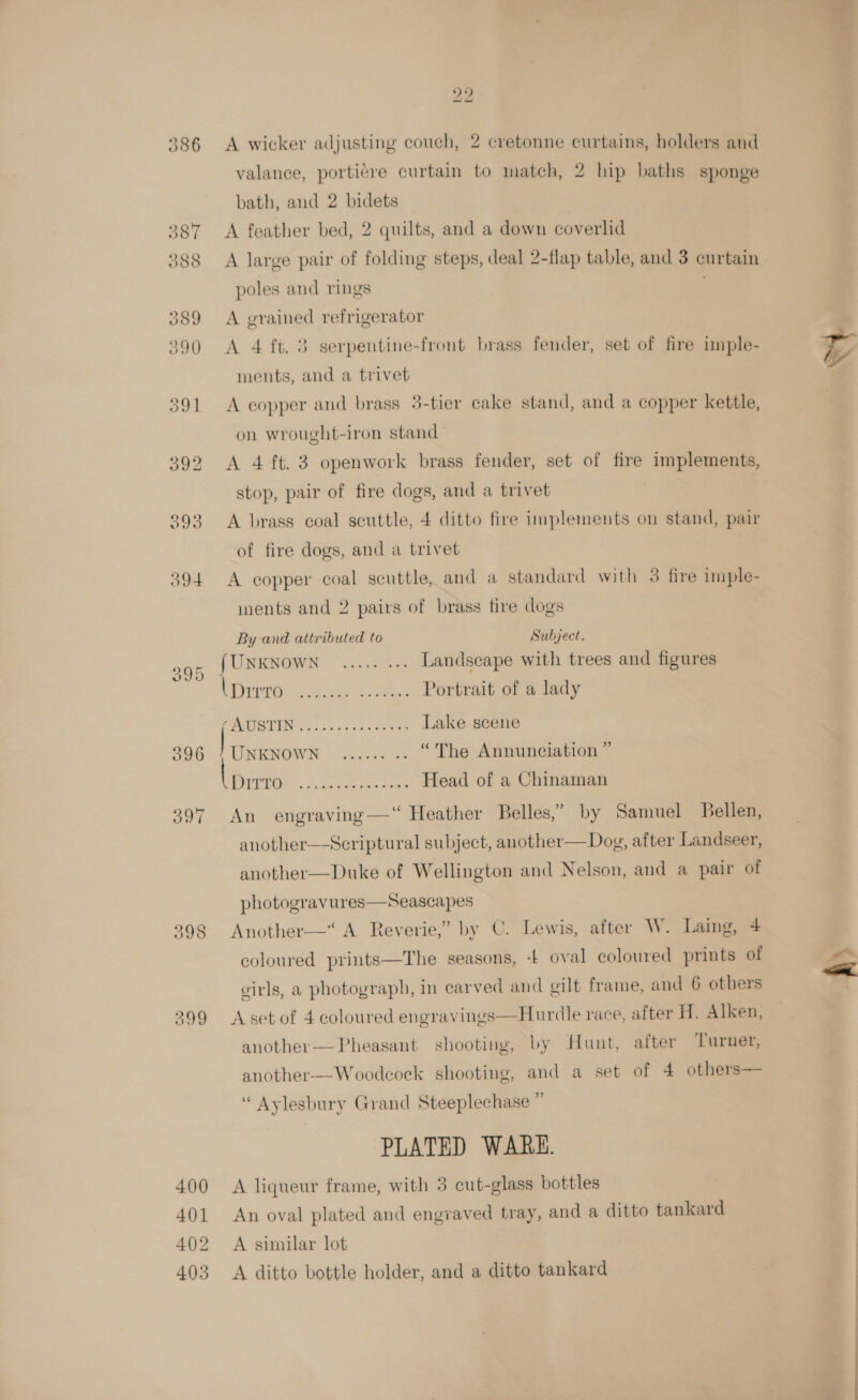 386 $93 O94 395 398 400 401 402 403 22 A wicker adjusting couch, 2 cretonne curtains, holders and valance, porti¢re curtain to match, 2 hip baths sponge bath, and 2 bidets A feather bed, 2 quilts, and a down coverlid poles and rings A grained refrigerator A 4 ft. 3 serpentine-front brass fender, set of fire imple- ments, and a trivet on wrought-iron stand | A 4 ft. 3 openwork brass fender, set of fire implements, stop, pair of fire dogs, and a trivet A brass coal scuttle, 4 ditto fire implements on stand, pair of fire dogs, and a trivet A copper coal scuttle, and a standard with 3 fire imple- ments and 2 pairs of brass fire dogs By and attributed to Subject. {UNENOWN hse Landscape with trees and figures CBEVEOs or es gs Portrait of a lady UO TIN rc cones bc ae Lake scene UNKNOWN — 22.55 < “The Annunciation ” PAU. . Sac eee Head of a Chinaman An engraving—“ Heather Belles,” by Samuel Bellen, another—-Scriptural subject, another—Dog, after Landseer, another—Duke of Wellington and Nelson, and a pair of  photogravures—Seascapes Another—* A Reverie,” by C. Lewis, after W. Laing, 4 coloured prints—The seasons, -f oval coloured prints of cirls, a photograph, in carved and gilt frame, and 6 others Aset of 4 coloured engravings—Hurdle race, after H. Alken, another— Pheasant shooting, by Hunt, after ‘Turner, “ Aylesbury Grand Steeplechase ” PLATED WARE. A liqueur frame, with 3 cut-glass bottles An oval plated and engraved tray, and a ditto tankard A similar lot A ditto bottle holder, and a ditto tankard NaS