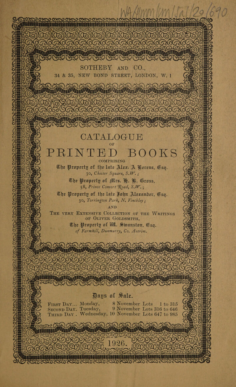 Gey - en SS.  Tn Say i To IA j iA /\V rt /¥ ey ; j is wt. sx OS? 5 SO : pe aR IAS SOTHEBY anv CO., 34 &amp; 35, NEW BOND STREET, LONDON, W. 1 IA (&lt;A THOME f i @ De D; bs Tay oo Gta : CATALOGUE PRINTED BOOKS COMPRISING Ghe Property of the late Alex. A Berens, Esq. 30, Chester Square, S.W. ; Ghe Property of Airs. H. B. Gross, . 58, Prince Consort Road, S.W.; Dhe Property of the late John Alexander, Esq. 30, Torrington Park, N, Finchley ; AND THE VERY EXTENSIVE COLLECTION OF THE WRITINGS OF OLIVER GOLDSMITH, Ghe Property of WA. Swanston, Esq. of Farmhill, Dunmurry, Co. Antrim. Vey oS = Las = 7 = ie a an Dans of Sale. First Day... Monday, 8 November Lots 1 to 315 SxEconp Day. Tuesday, 9 November Lots 316 to 646 Turrp Day. Wednesday, 10 November Lots 647 to 985 ih Neve ’ f i a ‘ i&gt; &amp; 7 { \ Fae | Qe @F - sagan sie aacvnssayuacy‘ooregaNae OX A ft