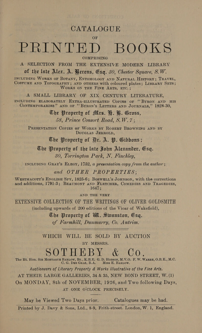 CATALOGUE PRINTED BOOKS COMPRISING A SELECTION FROM THE EXTENSIVE MODERN LIBRARY of the late Alex. A. Berens, Gsq. 30, Chester Square, S.W. INCLUDING Works OF Botany, ENTOMOLOGY AND Naturau History; TRAVEL, CostuME AND TOPOGRAPHY; AND OTHERS with coloured plates; Linprary SETS; WoRKS ON THE FINE ARTS, ETC. ; A SMALL LIBRARY OF XIX CENTURY LITERATURE, INCLUDING ELABORATELY EXTRA-ILLUSTRATED Copirs oF ‘‘ BYRON AND HIS CoNTEMPORARIES” AND OF ‘‘Byron’s LETTERS AND JOURNALS,” 1828-30, Ghe Property of Mrs. H. B. Gross, 58, Prince Consort Road, S.W.7 ; PRESENTATION Copies oF Works BY ROBERT BROWNING AND BY DovueLas JERROLD, Ghe Property of Dr. A. 39. Gibbons ; The Property of the late John Alexander, Esy. 80, Torrington Park, N. Finchley, INCLUDING GRay’s Enuay, 1752, a presentation copy from the author ; and OTHER PROPERTIES; WeEstTMACcoT?’s ENGLisH Spy, 1825-6; BosweLu’s JOHNSON, with the corrections and additions, 1791-3; Brkaumont AND FLETCHER, COMEDIES AND ''RAGEDIES, 1647; AND THE VERY EXTENSIVE COLLECTION OF THE WRITINGS OF OLIVER GOLDSMITH (including upwards of 200 editions of the Vicar of Wakefield), Ghe Property of W. Swanston, Esq. of Farmhill, Dunmurry, Co. Antrim.  WHICH WILL BE SOLD BY AUCTION BY MESSRS. SOTHEBY &amp; Co. The Rt. Hon. Str MonraausE Bartow, Br., K.B.E. G. D. Hopson, M.V.O. F. W. WaRRE, O.B.E., M.C. C. G. Dies GRAZ, B.A. Miss E. BARLOow. Auctioneers of Literary Property &amp; Works illustrative of the Fine Arts, AT THEIR LARGE GALLERIES, 34 &amp; 35, NEW BOND STREET, W. (1) On MONDAY, 8th of NOVEMBER, 1926, and Two following Days, AT ONE O'CLOCK PRECISELY.  May be Viewed T'wo Days prior. Catalogues may be had.