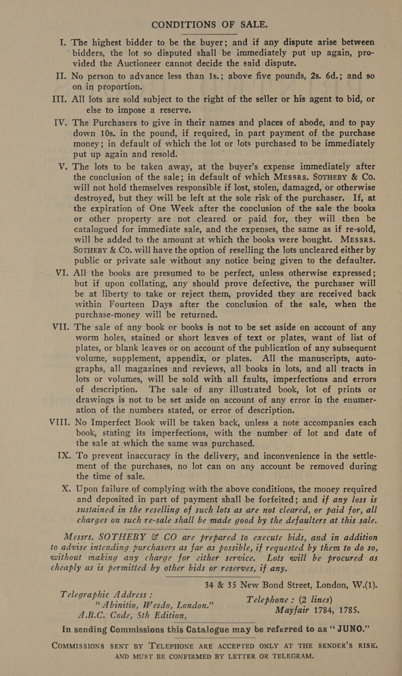 CONDITIONS OF SALE. I. The highest bidder to be the buyer; and if any dispute arise between ‘bidders, the lot so disputed shall be immediately put up again, pro- vided the Auctioneer cannot decide the said dispute. II. No person to advance less than 1s.; above five pounds, 2s. 6d.; and so on in proportion. III. All lots are sold subject to the right of the seller or his agent to bid, or else to impose a reserve. IV. The Purchasers to give in their names and places of abode, and to pay | down 10s. in the pound, if required, in part payment of the purchase money; in default of which the lot or lots purchased to be immediately put up again and resold.  V. The lots to be taken away, at the buyer’s expense immediately after the conclusion of the sale; in default of which Messrs. SoTHEBy &amp; Co. will not hold themselves responsible if lost, stolen, damaged, or otherwise destroyed, but they will be left at the sole risk of the purchaser. If, at the expiration of One Week after the conclusion of the sale the books or other property are not cleared or paid for, they will then be catalogued for immediate sale, and the expenses, the same as if re-sold, will be added to the amount at which the books were bought. MEssrs. SoTHEBY &amp; Co. will have the option of reselling the lots uncleared either by public or private sale without any notice being given to the defaulter. VI. All the books are presumed to be perfect, unless otherwise expressed ; but if upon collating, any should prove defective, the purchaser will be at liberty to take or reject them, provided they are received back within Fourteen Days after the conclusion of the sale, when the purchase-money will be returned. VII. The sale of any book cr books is not to be set aside on account of any worm holes, stained or short leaves of text or plates, want of list of plates, or blank leaves or on account of the publication of any subsequent volume, supplement, appendix, or plates. All the manuscripts, auto- graphs, all magazines and reviews, all books in lots, and all tracts in lots or volumes, will be sold with all faults, imperfections and errors of description. The sale of any illustrated book, lot of prints or drawings is not to be set aside on account of any error in the enumer- ation of the numbers stated, or error of description. VIII. No Imperfect Book will be taken back, unless a note accompanies each book, stating its imperfections, with the number of lot and date of the sale at which the same was purchased. IX. To prevent inaccuracy in the delivery, and inconvenience in the settle- ment of the purchases, no lot can on any account be removed during the time of sale. X. Upon failure of complying with the above conditions, the money required and deposited in part of payment shall be forfeited; and if any loss is sustained in the reselling of such lots as are not cleared, or paid for, all charges on such re-sale shall be made good by the defaulters at this sale.   Messrs. SOTHEBY &amp; CO are prepared to execute bids, and in addition to advise intending purchasers as far as possible, if requested by them to do so, without making any charge for either service. Lots will be procured as cheaply as is permitted by other bids or reserves, if any. 34 &amp; 35 New Bond Street, London, W.(1). Telegraphic Address: craig Telephone : (2 lines) “ Abinitio, Wesdo, London.” . A.B.C. Code, 5th Edition, Mayfair 1784, 1785. In sending Commissions this Catalogue may be referred to as ‘‘ JUNO.”   COMMISSIONS SENT BY TELEPHONE ARE ACCEPTED ONLY AT THE SENDER’S RISK, AND MUST BE CONFIRMED BY LETTER OR TELEGRAM.