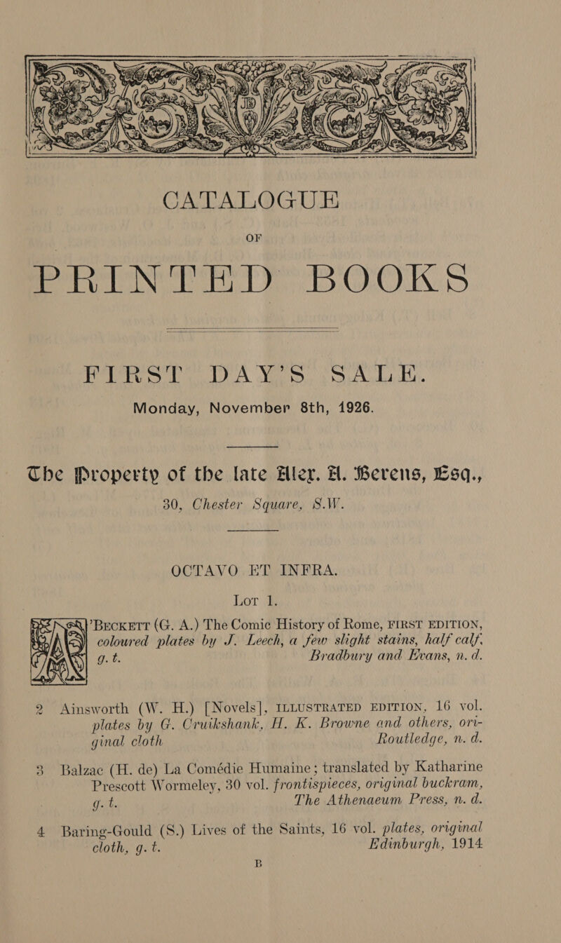  OF PRINTED BOOKS   Pere OA Mae iy tape kaded Et Monday, November 8th, 1926.  The Property of the late Aler. H. Berens, Esq., 30, Chester Square, S.W.  OCTAVO ET INFRA. Lor Beckett (G. A.) The Comic History of Rome, FIRST EDITION, coloured plates by J. Leech, a few slight stains, half calf eh Bradbury and Evans, n. d.  2 Ainsworth (W. H.) [Novels], ILLUSTRATED EDITION, 16 vol. plates by G. Cruikshank, H. K. Browne and others, ort- ginal cloth Routledge, n. d. Balzac (H. de) La Comédie Humaine; translated by Katharine Prescott Wormeley, 30 vol. frontispieces, original buckram, g.t. The Athenaeum Press, n. d. ied) 4 Baring-Gould (S.) Lives of the Saints, 16 vol. plates, orignal cloth, g. t. Edinburgh, 1914 B ,