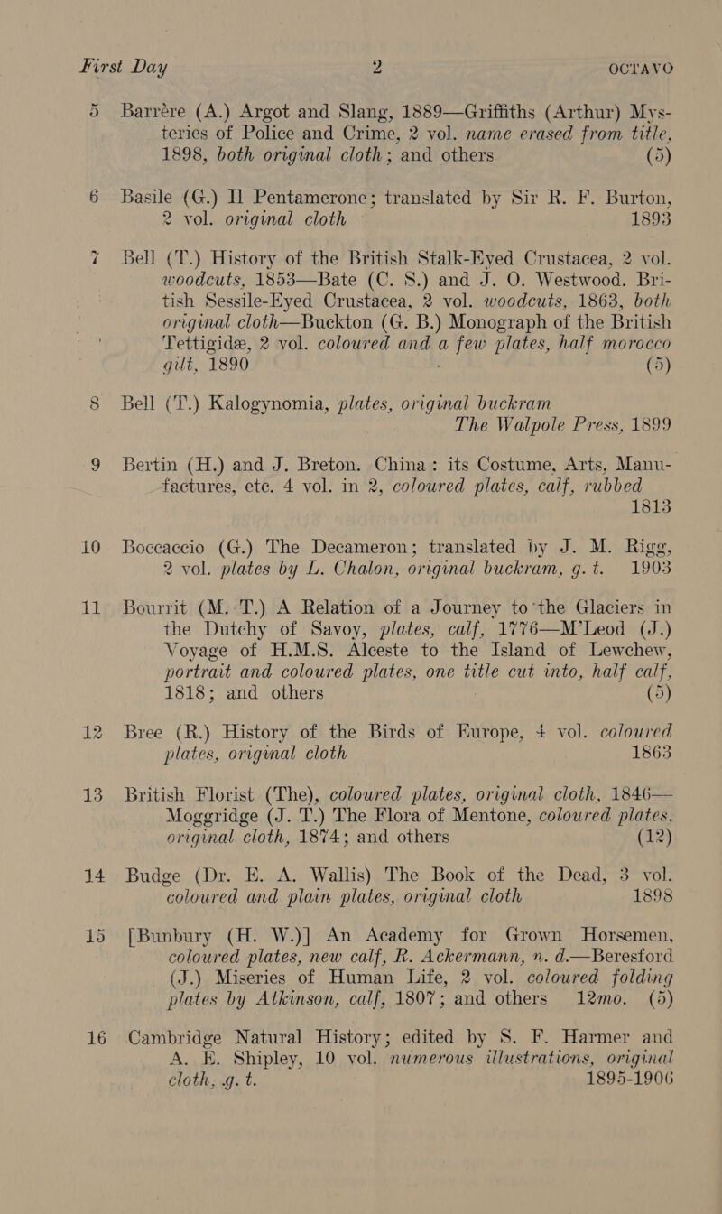 ® Barrere (A.) Argot and Slang, 1889—Griffiths (Arthur) Mys- teries of Police and Crime, 2 vol. name erased from title, 1898, both original cloth; and others (5) 6 Basile (G.) IL Pentamerone; translated by Sir R. F. Burton, 2 vol. original cloth 1893 7 Bell (T.) History of the British Stalk-Eyed Crustacea, 2 vol. woodcuts, 1853—Bate (C. 8.) and J. O. Westwood. Bri- tish Sessile-Eyed Crustacea, 2 vol. woodcuts, 1863, both origimal cloth—Buckton (G. B.) Monograph of the British Tettigidee, 2 vol. coloured and a uh plates, half morocco gilt, 1890 (5) CO Bell (T.) Kalogynomia, plates, original buckram The Walpole Press, 1899 9 Bertin (H.) and J. Breton. China: its Costume, Arts, Manu- factures, etc. 4 vol. in 2, coloured plates, calf, rubbed 1813 10 Boceaccio (G.) The Decameron; translated by J. M. Rigg, 2 vol. plates by L. Chalon, original buckram, g.t. 1903 11 Bourrit (M.:T.) A Relation of a Journey to’the Glaciers in the Dutchy of Savoy, plates, calf, 1776—M’Leod (J.) Voyage of H.M.S. Alceste to the Island of Lewchew, portrait and coloured plates, one title cut into, half calf, 1818; and others (5) 12 Bree (R.) History of the Birds of Europe, 4 vol. coloured plates, origmal cloth 1863 13 British Florist (The), coloured plates, original cloth, 1846— Moggridge (J. T.) The Flora of Mentone, coloured plates, original cloth, 1874; and others (12) 14 Budge (Dr. E. A. Wallis) The Book of the Dead, 3 vol. coloured and plain plates, original cloth 1898 15 [Bunbury (H. W.)] An Academy for Grown Horsemen, coloured plates, new calf, R. Ackermann, ». d.—Beresford (J.) Miseries of Human Life, 2 vol. coloured folding plates by Atkinson, calf, 1807; and others 12mo. (5) 16 Cambridge Natural History; edited by S. F. Harmer and A. KE. Shipley, 10 vol. numerous ilustrations, original cloth, .g. t. 1895-1906