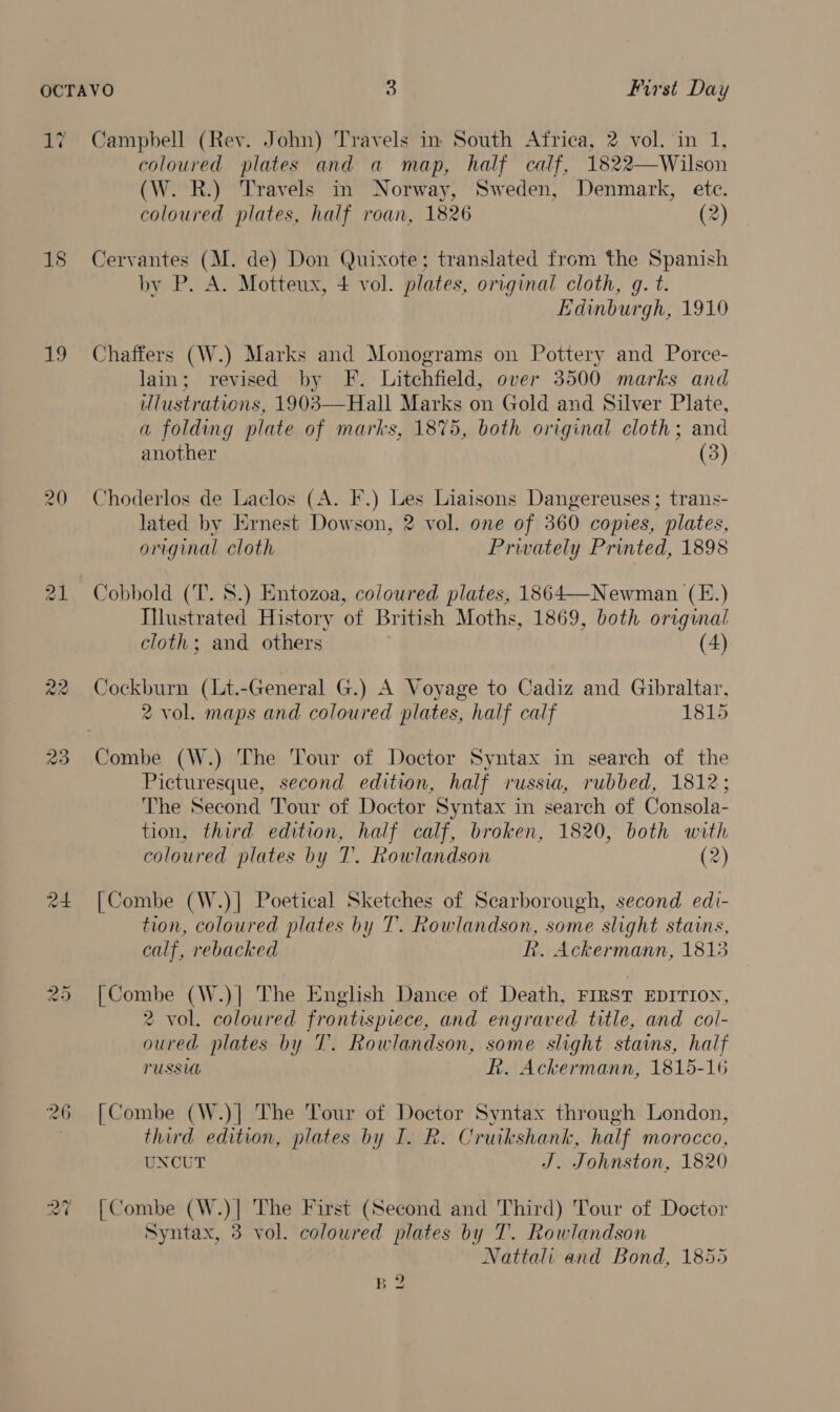 1? Campbell (Rev. John) Travels in South Africa, 2 vol. in 1, coloured plates and a map, half calf, 1822—Wilson (W. R.) Travels in Norway, Sweden, Denmark, etc. coloured plates, half roan, 1826 (2) 18 Cervantes (M. de) Don Quixote; translated from the Spanish by P. A. Motteux, 4 vol. plates, original cloth, q. t. Edinburgh, 1910 19 Chaffers (W.) Marks and Monograms on Pottery and Porce- lain; revised by F. Litchfield, over 3500 marks and illustrations, 1903—Hall Marks on Gold and Silver Plate, a folding plate of marks, 1875, both original cloth; and another (3) 20 Choderlos de Laclos (A. F.) Les Liaisons Dangereuses; trans- lated by Ernest Dowson, 2 vol. one of 360 copies, plates, original cloth Privately Printed, 1898 21 Cobbold (T. 8.) Entozoa, coloured plates, 1864—Newman (E.) Illustrated History of British Moths, 1869, both original cloth; and others (4) 22 Cockburn (Lt.-General G.) A Voyage to Cadiz and Gibraltar, 2 vol. maps and coloured plates, half calf 1815 23 Combe (W.) The Tour of Doctor Syntax in search of the Picturesque, second edition, half russia, rubbed, 1812; The Second Tour of Doctor Syntax in search of Consola- tion, third edition, half calf, broken, 1820, both with coloured plates by T. Rowlandson (2) 24 [Combe (W.)] Poetical Sketches of Scarborough, second edi- tion, coloured plates by T. Rowlandson, some slight stains, calf, rebacked R. Ackermann, 1813 25 [Combe (W.)| The English Dance of Death, FIRST EDITION, 2 vol. coloured frontispiece, and engraved title, and col- oured. plates by T. Rowlandson, some slight stains, half PUSSUL R. Ackermann, 1815-16 26 [Combe (W.)| The Tour of Doctor Syntax through London, third edition, plates by I. R. Cruikshank, half morocco, UNCUT J. Johnston, 1820 ras) ~ [Combe (W.)| The First (Second and Third) Tour of Doctor Syntax, 3 vol. coloured plates by T. Rowlandson Nattali and Bond, 1855 ES