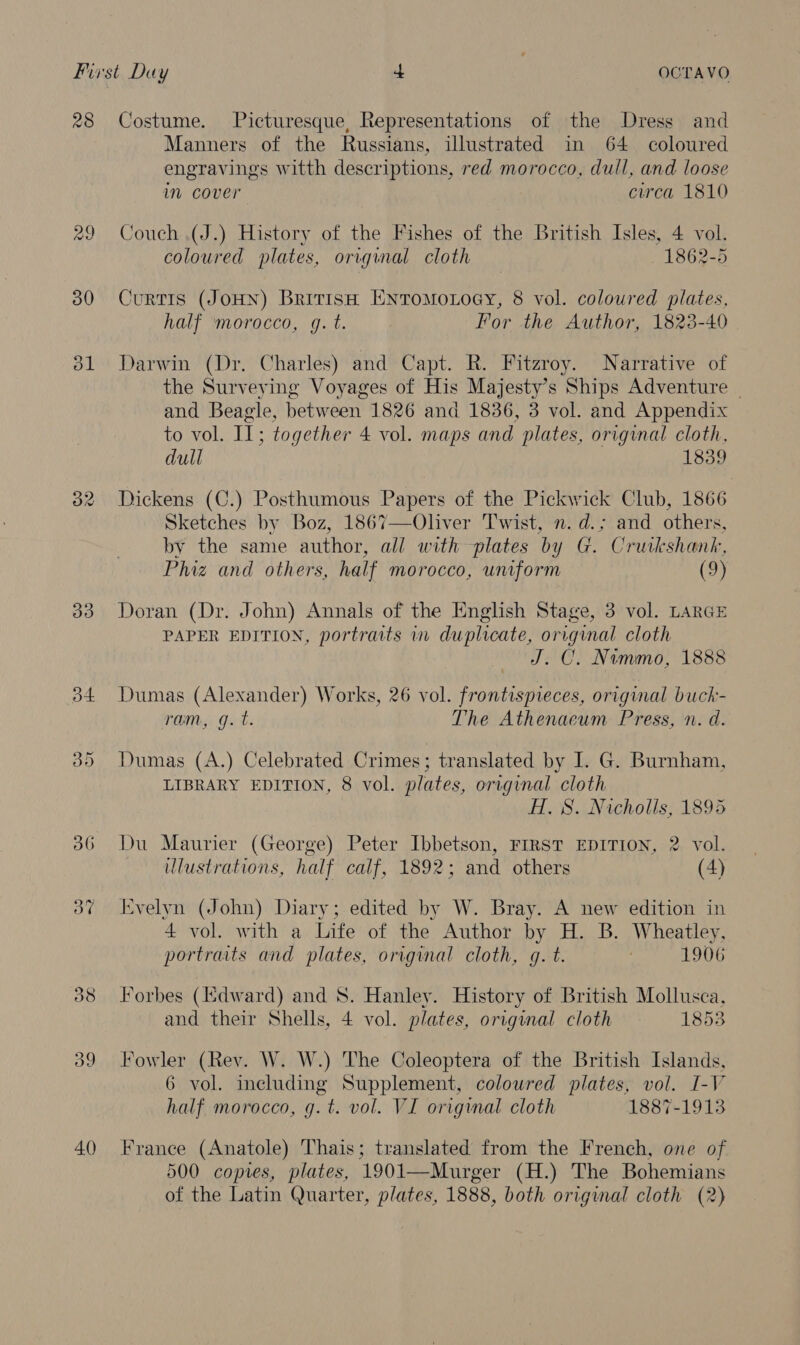 28 Costume. Picturesque, Representations of the Dress and Manners of the Russians, illustrated in 64 coloured engravings witth descriptions, red morocco, dull, and loose im cover circa 1810 29 Couch (J.) History of the Fishes of the British Isles, 4 vol. coloured plates, original cloth 1862-5 30 CurTIS (JOHN) British EntTomoxoey, 8 vol. coloured plates, half morocco, g. t. For the Author, 1823-40 381 Darwin (Dr. Charles) and Capt. R. Fitzroy. Narrative of the Surveying Voyages of His Majesty’s Ships Adventure ~ and Beagle, between 1826 and 1836, 3 vol. and Appendix to vol. Il; together 4 vol. maps and plates, original cloth, dull 1839 32 Dickens (C.) Posthumous Papers of the Pickwick Club, 1866 Sketches by Boz, 1867—Oliver Twist, n. d.; and others, by the same author, all with plates by G. Crutkshank, Phiz and others, half morocco, uniform (9) 33 Doran (Dr. John) Annals of the English Stage, 3 vol. LARGE PAPER EDITION, portraits inv duplicate, original cloth — J. C. Nemmo, 1888 34 Dumas (Alexander) Works, 26 vol. frontispieces, original buckh- ram, gq. t. The Athenaeum Press, n. d. 35 Dumas (A.) Celebrated Crimes; translated by I. G. Burnham, LIBRARY EDITION, 8 vol. plates, original cloth H. 8. Nicholls, 1895 36 Du Maurier (George) Peter Ibbetson, FIRST EDITION, 2 vol. lustrations, half calf, 1892; and others (4) 3% Evelyn (John) Diary; edited by W. Bray. A new edition in 4 vol. with a Life of the Author by H. B. Wheatley, portraits and plates, original cloth, g. t. | 1906 38 Forbes (Edward) and 8. Hanley. History of British Mollusca, and their Shells, 4 vol. plates, orrgunal cloth 1853 39 Fowler (Rev. W. W.) The Coleoptera of the British Islands, 6 vol. including Supplement, colowred plates, vol. I-V half morocco, gq. t. vol. VI original cloth 1887-1913 40 France (Anatole) Thais; translated from the French, one of 500 copies, plates, 1901—Murger (H.) The Bohemians of the Latin Quarter, plates, 1888, both original cloth (2) 