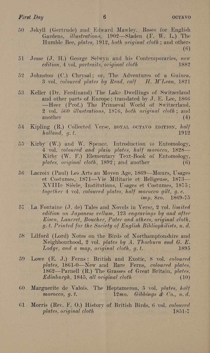 50 Jekyll (Gertrude) and Edward Mawley. Roses for English Gardens, ilustrations, 1902—Sladen (I. W. LL.) The Humble Bee, plates, 1912, both original cloth; and others (6) 51 Jesse (J. H.) George Selwyn and his Contemporaries, new edition, 4 vol. portraits, original cloth 1882 52. Johnston (C.) Chrysal; or, The Adventures of a Guinea. 3 vol. coloured plates by Read, calf. H. M’Lean, 1821 53 Keller (Dr. Ferdinand) The Lake Dwellings of Switzerland and other parts of Kurope; translated by J. EK. Lee, 1866 —Heer (Prof.) The Primeval World of Switzerland, 2 vol. 560 illustrations, 1876, both original cloth; and another (4) 54 Kipling (R.) Collected Verse, RoyaL ocTavo EpITI0N, half holland, g.t. 1912 55 Kirby (W.) and W. Spence. Introduction to Entomology, 4 vol. coloured and plain plates, haif morocco, 1828— Kirby (W. F.) Elementary Text-Book of Entomology, plates, original cloth, 1892; and another (6) 56 Lacroix (Paul) Les Arts au Moven Age, 1869—Mceurs, Usages et Costumes, 1871—Vie Militarie et Religeuse, 1873— XVIIIe Siecle, Institutions, Usages et Costumes, 1875: together 4 vol. coloured plates, half morocco gilt, g. e. | imp. 8vo. 1869-75 5% La Fontaine (J. de) Tales and Novels in Verse, 2 vol. limited edition on Japanese vellum, 123 engravings by and after Eisen, Lancret, Boucher, Pater and others, original cloth, g. t. Printed for the Society of English Bibliophilists, n. d. 58 lLilford (Lord) Notes on the Birds of Northamptonshire and Neighbourhood, 2 vol. plates by A. Thorburn and G. E. Lodge, and a map, original cloth, q. t. 1895 59 Lowe (E. J.) Ferns: British and Exotie, 8 vol. coloured plates, 1861-O—New and Rare Ferns, coloured plates, 1862—Parnell (R.) The Grasses of Great Britain, plates. Edinburgh, 1845, all original cloth (10) 60 Marguerite de Valois. The Heptameron, 5 vol. plates, half morocco, gq. t. 12mo. Gibbings &amp; Co., n.d. 61 Morris (Rey. F. 0.) History of British Birds, 6 vol. coloured plates, original cloth 1851-7