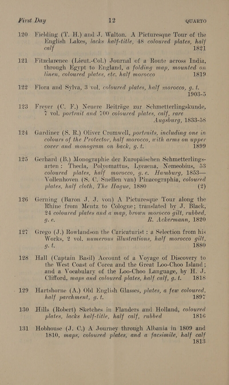 120 121 124 126 128 129 130 Fielding (7. H.) and J. Walton. A Picturesque Tour of the English Lakes, lacks half-title, 48 coloured plates, half calf 1821 Fitzclarence (Lieut.-Col.) Journal of a Route across India, through Egypt to England, a folding map, mounted on linen, coloured plates, etc. half morocco 5 L849 Flora and Sylva, 3 vol. coloured plates, half morocco, g. t. 1903-5 low i vol. portrait and 700 coloured plates, calf, rare Augsburg, 1833-53 Gardiner (S. R.) Oliver Cromwell, portraits, including one in colours of the Protector, half morocco, with arms on upper cover and monogram on back, g. t. 1899 Gerhard (B.) Monographie der Europaischen Schmetterlings- arten: Thecla, Polyomattus, Lycaena, Nemeobius, 53 coloured plates, half morocco, g.e. Hamburg, 1853— Vollenhoven (S. C. Snellen van) Pinacographia, coloured plates, half cloth, The Hague, 1880 (2) Gerning (Baron J. J. von) A Picturesque Tour along the Rhine from Mentz to Cologne; translated by J. Black, 24 coloured plates and a map, brown morocco gilt, rubbed, Re R. Ackermann, 1820 Grego (J.) Rowlandson the Caricaturist : a Selection from his Works, 2 vol. numerous illustrations, half morocco gilt, tks 1880 Hall (Captain Basil) Account of a Voyage of Discovery to the West Coast of Corea and the Great Loo-Choo Island ; and a Vocabulary of the Loo-Choo Language, by H. J. Clifford, maps and coloured plates, half calf, g.t. 1818 Hartshorne (A.) Old English Glasses, plates, a few coloured, half parchment, g. t. 1897 Hills (Robert) Sketches in Flanders and Holland, coloured plates, lacks half-title, half calf, rubbed 1816 Hobhouse (J. C.) A Journey through Albania in 1809 and 1810, maps, coloured plates, and a facsimile, half calf 1813