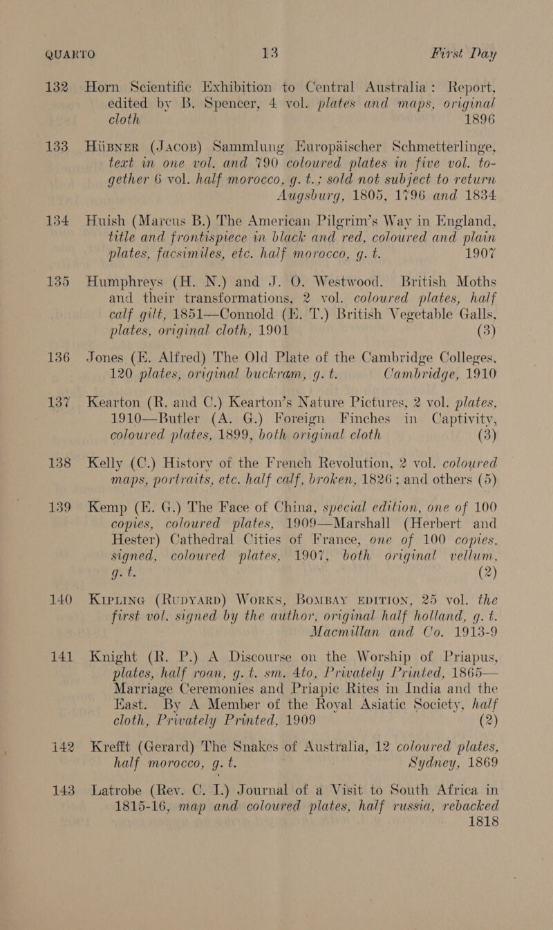 132 Horn Scientific Exhibition to Central Australia: Report, edited by B. Spencer, 4 vol. plates and maps, original cloth 1896 133 HuBNerR (Jacos) Sammlung Huropaischer Schmetterlinge, text in one vol. and 790 coloured plates im five vol. to- gether 6 vol. half morocco, g.t.; sold not subject to return Augsburg, 1805, 1796 and 1834 134 Huish (Marcus B.) The American Pilgrim’s Way in England, title and frontispiece in black and red, coloured and plain plates, facsimiles, etc. half morocco, gq. t. 1907 135 Humphreys (H. N.) and J. O. Westwood. British Moths and their transformations, 2 vol. coloured plates, half calf gilt, 1851—Connold (KE. T.) British Vegetable Galls, plates, original cloth, 1901 (3) 136 Jones (EK. Alfred) The Old Plate of the Cambridge Colleges, 120 plates, original buckram, g. t. Cambridge, 1910 137 Kearton (R. and C.) Kearton’s Nature Pictures, 2 vol. plates, 1910—Butler (A. G.) Foreign Finches fa Captivity, coloured plates, 1899, both original cloth (3) 138 Kelly (C.) History of the French Revolution, 2 vol. coloured maps, portraits, etc. half calf, broken, 1826 ; and others (5) 139 Kemp (E. G.) The Face of China, special edition, one of 100 copies, coloured plates, 1909—Marshall (Herbert and Hester) Cathedral Cities of France, one of 100 copies, signed, coloured plates, 1907, both original vellum, gets (2) 140 Kiprine (Rupyarp) Works, BomBaAy EpITION, 25 vol. the first vol. signed by the author, original half holland, q. t. Macmillan and Co. 1913-9 141 Knight (R. P.) A Discourse on the Worship of Priapus, plates, half roan, g.t. sm. 4to, Privately Printed, 1865 Marriage Ceremonies and Priapic Rites in India and the East. By A Member of the Royal Asiatic Society, half  cloth, Prwately Printed, 1909 (2) 142 Krefft (Gerard) The Snakes of Australia, 12 coloured plates, half morocco, J. t. Sydney, 1869 143 Latrobe (Rev. C. L.) Journal of a Visit to South Africa in 1815-16, map and coloured plates, half russia, rebacked 1818