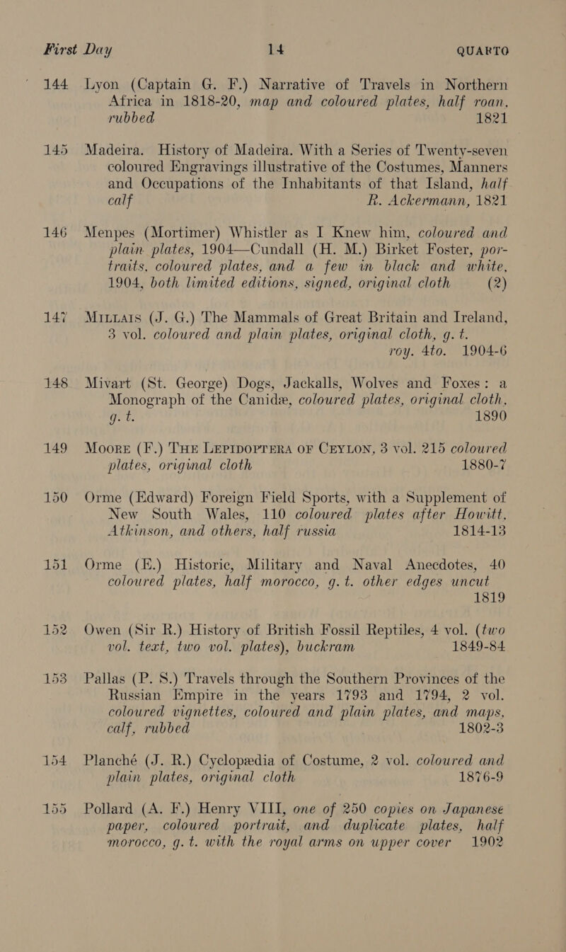 144 145 146 147 148 149 Lyon (Captain G. F.) Narrative of Travels in Northern Africa in 1818-20, map and coloured plates, half roan, rubbed 1821 Madeira. History of Madeira. With a Series of Twenty-seven coloured Engravings illustrative of the Costumes, Manners and Occupations of the Inhabitants of that Island, half calf R. Ackermann, 1821 Menpes (Mortimer) Whistler as I Knew him, coloured and plain plates, 1904—Cundall (H. M.) Birket Foster, por- traits, coloured plates, and a few wm black and white, 1904, both limited editions, signed, original cloth (2) Miurais (J. G.) The Mammals of Great Britain and Ireland, 3 vol. coloured and plain plates, original cloth, gq. t. roy. 4to. 1904-6 Mivart (St. George) Dogs, Jackalls, Wolves and Foxes: a Monograph of the Canidae, coloured plates, original cloth, me 1890 Moore (F.) THe Leprpoprera OF CEYLON, 3 vol. 215 coloured plates, original cloth 1880-7 Orme (Edward) Foreign Field Sports, with a Supplement of New South Wales, 110 coloured plates after Howitt, Atkinson, and others, half russia 1814-13 Orme (K.) Historic, Military and Naval Anecdotes, 40 coloured plates, half morocco, g.t. other edges uncut 1819 Owen (Sir R.) History of British Fossil Reptiles, 4 vol. (two vol. text, two vol. plates), buckram 1849-84 Pallas (P. 8.) Travels through the Southern Provinces of the Russian Empire in the years 1793 and 1794, 2 vol. coloured vignettes, coloured and plain plates, and maps, calf, rubbed . 1802-3 Planché (J. R.) Cyclopeedia of Costume, 2 vol. coloured and plain plates, original cloth 1876-9 Pollard (A. F.) Henry VIII, one of 250 copies on Japanese paper, coloured portrait, and duplicate plates, half morocco, g. t. with the royal arms on upper cover 1902