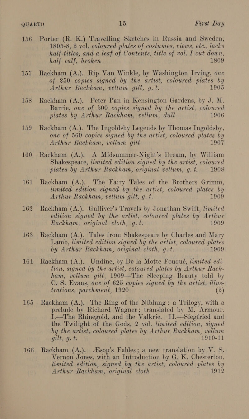 156 160 161 162 163 164 165 166 Porter (R. K.) Travelling Sketches in Russia and Sweden, 1805-8, 2 vol. coloured plates of costumes, views, etc., lacks half-titles, and a leaf of Contents, title of vol. I cut down, half calf, broken 1809 Rackham (A.). Rip Van Winkle, by Washington Irving, one of 250 copies signed by the artist, coloured plates by Arthur Rackham, vellum gilt, g. t. 1905 Rackham (A.). Peter Pan in Kensington Gardens, by J. M. Barrie, one of 500 copies signed by the artist, coloured plates by Arthur Rackham, vellum, dull 1906 Rackham (A.). The Ingoldsby Legends by Thomas Ingoldsby, one of 560 copies signed by the artist, coloured plates by Arthur Rackham, vellum gilt 1907 Rackham (A.). A Midsummer-Night’s Dream, by William Shakespeare, limited edition signed by the artist, coloured plates by Arthur Rackham, original vellum, g.t. 1908 Rackham (A.). The Fairy Tales of the Brothers Grimm, limited edition signed by the artist, coloured plates by Arthur Rackham, vellum gilt, g. t. 1909 Rackham (A.). Gulliver’s Travels by Jonathan Swift, limited edition signed by the artist, coloured plates by Arthur Rackham, original cloth, gq. t. 1909 Rackham (A.). Tales from Shakespeare by Charles and Mary Lamb, limited edition signed by the artist, coloured plates by Arthur Rackham, original cloth, gq. t. 1909 Rackham (A.). Undine, by De la Motte Fouqué, limited edi- tion, signed by the artist, coloured plates by Arthur Rack- ham, vellum gut, 1909—The Sleeping Beauty told by C. S. Evans, one of 625 copies signed by the artist, illus- trations, parchment, 1920 (2) Rackham (A.). The Ring of the Niblung: a Trilogy, with a prelude by Richard Wagner; translated by M. Armour. J.—The Rhinegold, and the Valkrie. IJ.—Siegfried and the Twilight of the Gods, 2 vol. limited edition, signed by the artist, coloured plates by Arthur Rackham, vellum gilt, g. t. 1910-11 Rackham (A.). sop’s Fables; a new translation by V. 8. Vernon Jones, with an Introduction by G. K. Chesterton, limited edition, signed by the artist, coloured plates by Arthur Rackham, original cloth 1912